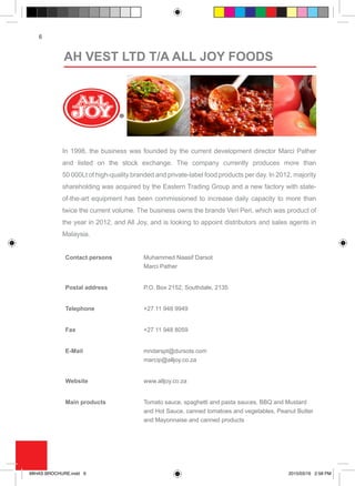 6
In 1998, the business was founded by the current development director Marci Pather
and listed on the stock exchange. The company currently produces more than
50 000Lt of high-quality branded and private-label food products per day. In 2012, majority
shareholding was acquired by the Eastern Trading Group and a new factory with state-
of-the-art equipment has been commissioned to increase daily capacity to more than
twice the current volume. The business owns the brands Veri Peri, which was product of
the year in 2012, and All Joy, and is looking to appoint distributors and sales agents in
Malaysia.
Contact persons Muhammed Naasif Darsot
Marci Pather
Postal address P.O. Box 2152, Southdale, 2135
Telephone +27 11 948 9949
Fax +27 11 948 8059
E-Mail mndarspt@dursots.com
marcip@alljoy.co.za
Website www.alljoy.co.za
Main products Tomato sauce, spaghetti and pasta sauces, BBQ and Mustard
and Hot Sauce, canned tomatoes and vegetables, Peanut Butter
and Mayonnaise and canned products
AH VEST LTD T/A ALL JOY FOODS
MIHAS BROCHURE.indd 6 2015/03/16 2:58 PM
 