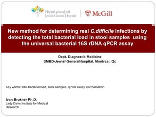 Dept. Diagnostic Medicine
SMBD-JewishGeneralHospital, Montreal, Qc
New method for determining real C.difficile infections by
detecting the total bacterial load in stool samples using
the universal bacterial 16S rDNA qPCR assay
Ivan Brukner Ph.D.
Lady Davis Institute for Medical
Research
Key words: total bacterial load, stool samples, qPCR assay, normalisation
 