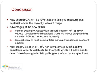 Conclusion
 New short qPCR for 16S rDNA has the ability to measure total
bacterial load in the clinically relevant range
 Advantages of the new qPCR
(a) the only existing PCR assay with a short amplicon for 16S rDNA
(~200bp) compatible with hydrolysis probe technology (TaqMan-like)
and direct PCR (no nucleic acid isolation)
(b) does not show any self-priming/ false priming, thus allowing confident
resulting
 Next step: Collection of ~100 non-symptomatic C diff positive
samples in order to establish the threshold which will allow one to
determine when opportunistic pathogen starts to cause symptoms.
 