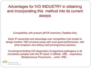 Advantages for IVD INDUSTRY in obtaining
and incorporating this method into its current
assays
Compatibility with present qPCR chemistry (TaqMan-like)
Early IP ownership and advantage over competition (not simple to
design another 16S universal assay with such good performance, with
short amplicon and without self-priming/cross-reaction)
Covering/controlling IVD diagnostics of opportune pathogens in all
microbiota samples with this IP (stool: C difficile, VRE…respiratory:
Streptococcus Pneumonia…,urine: VRE…
 