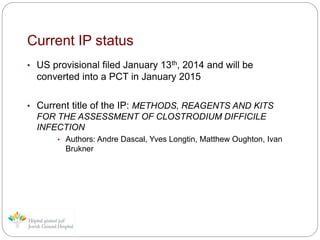 Current IP status
• US provisional filed January 13th, 2014 and will be
converted into a PCT in January 2015
• Current title of the IP: METHODS, REAGENTS AND KITS
FOR THE ASSESSMENT OF CLOSTRODIUM DIFFICILE
INFECTION
• Authors: Andre Dascal, Yves Longtin, Matthew Oughton, Ivan
Brukner
 
