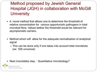 Method proposed by Jewish General
Hospital (JGH) in collaboration with McGill
University
 A novel method that allows one to determine the threshold of
relative concentration for various opportunistic pathogens in total
microbial flora. Values bellow the threshold would be relevant for
asymptomatic carriers.
 Method which will allow for the adequate normalisation of analytical
signal
 This can be done only if one takes into account total microbiota
(ex: 16S universal)
 Next (inevitable) step : Quantitative microbiology?
 