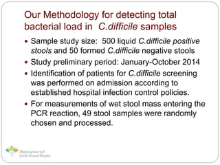 Our Methodology for detecting total
bacterial load in C.difficile samples
 Sample study size: 500 liquid C.difficile positive
stools and 50 formed C.difficile negative stools
 Study preliminary period: January-October 2014
 Identification of patients for C.difficile screening
was performed on admission according to
established hospital infection control policies.
 For measurements of wet stool mass entering the
PCR reaction, 49 stool samples were randomly
chosen and processed.
 
