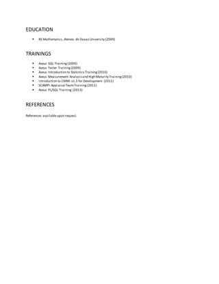 EDUCATION
 BS Mathematics, Ateneo de Davao University (2009)
TRAININGS
 Azeus SQL Training (2009)
 Azeus Tester Training(2009)
 Azeus Introduction to Statistics Training(2010)
 Azeus Measurement Analysisand High Maturity Training(2010)
 Introduction to CMMI v1.3 for Development (2011)
 SCAMPI Appraisal TeamTraining(2011)
 Azeus PL/SQL Training (2013)
REFERENCES
References availableupon request.
 