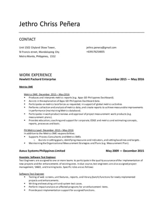 Jethro Chriss Peñera
CONTACT
Unit 1502 Cityland Shaw Tower,
St Francis street, Mandaluyong City
Metro Manila, Philippines, 1552
jethro.penera@gmail.com
+639176254835
WORK EXPERIENCE
Hewlett Packard Enterprise December 2015 — May 2016
Metrics SME
Metrics SME: December 2015 – May 2016
 Produces and interprets metrics reports (e.g. Apps GD Philippines Dashboard).
 Assists in theexplanation of Apps GD Philippines Dashboard data.
 Participates on metrics task forces as requested, in supportof global metrics activities
 Performs collection and analysisof metrics data,and create reports to achieve measurableimprovements
in performance (maintainingMetrics database).
 Participates in work productreviews and approval of project measurement work products (e.g.
measurement plans).
 Provides education,coachingand supportfor corporate, EDGE and metrics and estimatingconcepts,
reports, processes and tools.
PH Metrics Lead: December 2015 – May 2016
In addition to the Metrics SME responsibilities:
 Supports Process Consultants and Metrics SMEs
o Assists in settinggoals,identifyingmeasures and indicators,and settingbaselines and targets .
 MaintainingtheOrganizational Measurement Strategies and Plans (e.g. Measurement Plan).
Azeus Systems Philippines Limited May 2009 — December 2015
Associate Software Test Engineer
Test Engineers are assigned to one or more teams to participatein the quality assuranceof the implementation of
new projects and the enhancements of existingones. In due course,test engineers are also assigned project
management, SA&D, and trainingtasks. Specific roles areas follows:
Software Test Engineer
 Testing of web screens,unitfeatures, reports, and library (batch) functions for newly implemented
projects and enhancements.
 Writingand executing unit and system test cases.
 Perform impactanalysison affected programs for an enhancement items.
 Providepost-implementation support for assigned functions.
 