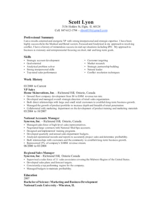 Scott Lyon
3136 Holden St, Elgin, IL 60124
Cell: 847-612-1794 - slyon810@gmail.com
Professional Summary
I am a results-oriented and energetic VP with strong interpersonal and strategic expertise. I have been
highly successfulin the Medical and Retail sectors.Focused and Analytical in my approach to resolving
conflict, I have a history of tremendous success in start-up situations including IPO. My approach to
business is visionary and entrepreneurial focusing on short, mid and long-term goals.
Skills
• Strategic account development
• Goal-oriented
• Analytical problem solver
• Strong interpersonal skills
• Top-rated sales performance
• Customer targeting
• Market research
• Strategic partnership building
• Natural leader
• Conflict resolution techniques
Work History
03/2008 to Current
VP Sales
Home Skinovations, Inc.– Richmond Hill, Ontario, Canada
• Ground floor company development from $0 to $30M revenue run rate.
• Developed and managed overall strategic direction of retail sales organization.
• Built direct relationships with large and small retail customers to establish long-term business growth.
• Managed the growth of product portfolio to increase depth and breadth of retail penetration
• Collaborated with marketing department on the development of product training and marketing materials
03/2004 to 10/2007
National Accounts Manager
Syneron, Inc. – Richmond Hill, Ontario, Canada
• Managed sales force of high-level sales representatives.
• Negotiated large contracts with National Med Spa accounts.
• Designed and implemented training programs.
• Developed quarterly and annual sales department budgets.
• Analyzed operational records and reports to accurately project sales and determine profitability.
• Built relationships with customers and the community to establish long-term business growth.
• Represented 15% of company's $100M revenue stream.
06/2000 to 03/2004
Regional Sales Manager
Syneron, Inc – Richmond Hill, Ontario Canada
• Supervised a sales force of 11 sales associates covering the Midwest Region of the United States.
• Developed sales plans and forecast targets.
• Consistently a top performing region for the company.
• Managed budgets to maintain profitability.
Education
2007
Bachelor ofScience: Marketing and BusinessDevelopment
National Louis University - Wheaton, IL
 