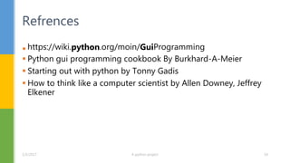  https://wiki.python.org/moin/GuiProgramming
 Python gui programming cookbook By Burkhard-A-Meier
 Starting out with python by Tonny Gadis
 How to think like a computer scientist by Allen Downey, Jeffrey
Elkener
Refrences
1/5/2017 A python project 14
 