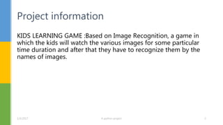 KIDS LEARNING GAME :Based on Image Recognition, a game in
which the kids will watch the various images for some particular
time duration and after that they have to recognize them by the
names of images.
Project information
1/5/2017 A python project 2
 