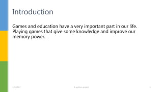 Games and education have a very important part in our life.
Playing games that give some knowledge and improve our
memory power.
Introduction
1/5/2017 A python project 3
 