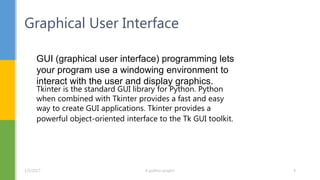 Graphical User Interface
GUI (graphical user interface) programming lets
your program use a windowing environment to
interact with the user and display graphics.
Tkinter is the standard GUI library for Python. Python
when combined with Tkinter provides a fast and easy
way to create GUI applications. Tkinter provides a
powerful object-oriented interface to the Tk GUI toolkit.
1/5/2017 A python project 4
 
