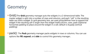  Grid():The Grid geometry manager puts the widgets in a 2-dimensional table. The
master widget is split into a number of rows and columns, and each “cell” in the resulting
table can hold a widget. In grid geometry box, we used sticky(defines how to expand the
widget if the resulting cell is larger than the widget itself),column, rows, padx (Optional
horizontal padding to place around the widget in a cell, default is 0),pady (vertical
padding)
 pack(): The Pack geometry manager packs widgets in rows or columns. You can use
options like fill, expand, and side to control this geometry manager.
Geometry
1/5/2017 A python project 5
 