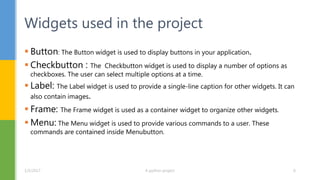  Button: The Button widget is used to display buttons in your application.
 Checkbutton : The Checkbutton widget is used to display a number of options as
checkboxes. The user can select multiple options at a time.
 Label: The Label widget is used to provide a single-line caption for other widgets. It can
also contain images.
 Frame: The Frame widget is used as a container widget to organize other widgets.
 Menu: The Menu widget is used to provide various commands to a user. These
commands are contained inside Menubutton.
Widgets used in the project
1/5/2017 A python project 6
 