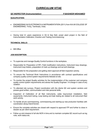 CURRICULUM VITAE
QC INSPECTOR (Instrumentation) P.BASHEER MOHAMED
Page 1 of 3
QUALIFICATION:
• ENGINEERING IN ELECTRONICS & INSTRUMENTATION (2011) from M.A.M COLLEGE OF
ENGINEERING, Trichy, Tamilnadu, India.
• Having total 4+ years experience in Oil & Gas field, power plant project in the field of
Instrumentation Calibration, Erection and Testing Commissioning.
TECHNICAL SKILLS:
• MS Office
JOB DESCRIPTION:
• To supervise and manage Quality Control functions in the workplace.
• Responsible for Preparation of RFI, Field modification instructions, Instrument loop drawings,
Instrument loop folders, preparation of mark up drawings and as built drawings.
• Responsible for the preparation and getting client approval all field inspection activity.
• To ensure the Technical Work Instructions in accordance with contract specifications and
company quality control system requirements followed at site.
• To monitor the project Quality activities for the implementation of the customer and company
quality control system requirements and advise the Quality Engineer / In-charge in case of any
violation.
• To attended site surveys, Project coordination with the clients QC and system vendors and
posses good written, communication and inter personal skills.
• Inspection of Calibration of all filed instruments, cable tray/conduit Installation, field
equipments, Instrument tubing, Loop testing and leak testing etc related to all instrument filed
work activity.
• To handle all pre commissioning, commissioning and starting-up new production facilities with
coordination along Client/Vendor.
• Ensure the complete activities are closed with respect to approved ITP and further to close in
dossier as per client requirement.
• Follow up and closeout of all site NCR in time and to maintain complete QC record such as log
note, work status etc.
 