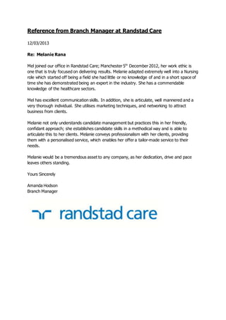 Reference from Branch Manager at Randstad Care
12/03/2013
Re: Melanie Rana
Mel joined our office in Randstad Care; Manchester 5th
December 2012, her work ethic is
one that is truly focused on delivering results. Melanie adapted extremely well into a Nursing
role which started off being a field she had little or no knowledge of and in a short space of
time she has demonstrated being an expert in the industry. She has a commendable
knowledge of the healthcare sectors.
Mel has excellent communication skills. In addition, she is articulate, well mannered and a
very thorough individual. She utilises marketing techniques, and networking to attract
business from clients.
Melanie not only understands candidate management but practices this in her friendly,
confidant approach; she establishes candidate skills in a methodical way and is able to
articulate this to her clients. Melanie conveys professionalism with her clients, providing
them with a personalised service, which enables her offer a tailor-made service to their
needs.
Melanie would be a tremendous asset to any company, as her dedication, drive and pace
leaves others standing.
Yours Sincerely
Amanda Hodson
Branch Manager
 