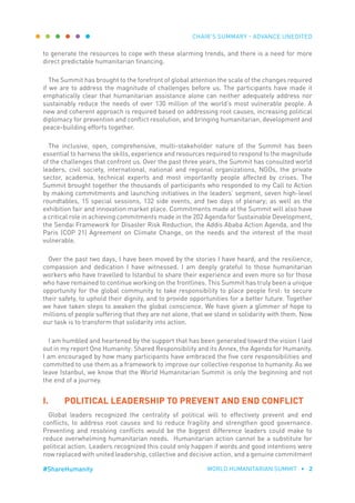 CHAIR’S SUMMARY - ADVANCE UNEDITED
WORLD HUMANITARIAN SUMMIT • 2#ShareHumanity
to generate the resources to cope with these alarming trends, and there is a need for more
direct predictable humanitarian financing.
The Summit has brought to the forefront of global attention the scale of the changes required
if we are to address the magnitude of challenges before us. The participants have made it
emphatically clear that humanitarian assistance alone can neither adequately address nor
sustainably reduce the needs of over 130 million of the world’s most vulnerable people. A
new and coherent approach is required based on addressing root causes, increasing political
diplomacy for prevention and conflict resolution, and bringing humanitarian, development and
peace-building efforts together.
The inclusive, open, comprehensive, multi-stakeholder nature of the Summit has been
essential to harness the skills, experience and resources required to respond to the magnitude
of the challenges that confront us. Over the past three years, the Summit has consulted world
leaders, civil society, international, national and regional organizations, NGOs, the private
sector, academia, technical experts and most importantly people affected by crises. The
Summit brought together the thousands of participants who responded to my Call to Action
by making commitments and launching initiatives in the leaders’ segment, seven high-level
roundtables, 15 special sessions, 132 side events, and two days of plenary; as well as the
exhibition fair and innovation market place. Commitments made at the Summit will also have
a critical role in achieving commitments made in the 202 Agenda for Sustainable Development,
the Sendai Framework for Disaster Risk Reduction, the Addis Ababa Action Agenda, and the
Paris (COP 21) Agreement on Climate Change, on the needs and the interest of the most
vulnerable.
Over the past two days, I have been moved by the stories I have heard, and the resilience,
compassion and dedication I have witnessed. I am deeply grateful to those humanitarian
workers who have travelled to Istanbul to share their experience and even more so for those
who have remained to continue working on the frontlines. This Summit has truly been a unique
opportunity for the global community to take responsibility to place people first: to secure
their safety, to uphold their dignity, and to provide opportunities for a better future. Together
we have taken steps to awaken the global conscience. We have given a glimmer of hope to
millions of people suffering that they are not alone, that we stand in solidarity with them. Now
our task is to transform that solidarity into action.
I am humbled and heartened by the support that has been generated toward the vision I laid
out in my report One Humanity: Shared Responsibility and its Annex, the Agenda for Humanity.
I am encouraged by how many participants have embraced the five core responsibilities and
committed to use them as a framework to improve our collective response to humanity. As we
leave Istanbul, we know that the World Humanitarian Summit is only the beginning and not
the end of a journey.
I.	 POLITICAL LEADERSHIP TO PREVENT AND END CONFLICT
Global leaders recognized the centrality of political will to effectively prevent and end
conflicts, to address root causes and to reduce fragility and strengthen good governance.
Preventing and resolving conflicts would be the biggest difference leaders could make to
reduce overwhelming humanitarian needs. Humanitarian action cannot be a substitute for
political action. Leaders recognized this could only happen if words and good intentions were
now replaced with united leadership, collective and decisive action, and a genuine commitment
 