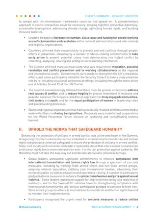 CHAIR’S SUMMARY - ADVANCE UNEDITED
WORLD HUMANITARIAN SUMMIT • 3#ShareHumanity
to comply with the international frameworks countries had agreed on. A complementary
approach to conflict prevention would be necessary, bringing together, preventive diplomacy,
sustainable development, addressing climate change, upholding human rights, and building
inclusive societies.
•	 Leaders pledged to increase the number, skills-base and funding for people working
on conflict prevention and resolution within national administrations and international
and regional organizations.
•	 Countries affirmed their responsibility to prevent and end conflicts through greater
efforts at prevention, including by a number of States making commitments to take
early action to prevent potential crises from deteriorating into violent conflict by
collecting, analysing, sharing and acting on early warning information.
•	 The Summit affirmed more political leadership was required for mediation, peaceful
resolution and conflict prevention and to working collaboratively at the regional
and international levels. Commitments were made to strengthen the UN’s mediation
efforts, and some participants called for the Security Council to take a more proactive
role by re-instating situational awareness briefings, including through the more active
use of Articles 34 and 99 of the UN Charter.
•	 The Summit overwhelmingly affirmed that there must be greater attention to address
root causes of conflict, and to reduce fragility by greater investment in inclusive and
peacefulsocieties.Participantscalledforanapproachthattrulyengagedcommunities,
civil society and youth, and for the equal participation of women in leadership roles
and peacebuilding processes.
•	 States and regional organizations that had successfully resolved conflicts committed to
work with others in sharing best practices. Proposals were made to host preparations
for the World Prevention Forum focused on capturing and consolidating lessons
learned.
II.	 UPHOLD THE NORMS THAT SAFEGUARD HUMANITY
Enhancing the protection of civilians in armed conflict was at the very heart of the Summit,
recognizing that the fundamental norms embodied in international humanitarian and human
rights law provide a universal safeguard to ensure the protection of civilians in armed conflict.
State, civil society and humanitarian leaders repeatedly stated that international humanitarian
and human rights law is more relevant than ever: it is the last protection against barbarity. We
therefore must not take the easy way out and declare all civilians collateral damage.
•	 Global leaders announced significant commitments to enhance compliance with
international humanitarian and human rights law through a spectrum of concrete
measures, including by training State armed forces and non-State armed groups,
adopting national legislation, ratifying core international treaties, advocating their
universalization, as well as education and awareness-raising. A number of participants
pledgednationalmeasurestoenhancetheprotectionofwomenandgirlsagainstsexual
violence. Some leaders expressed support for improved monitoring and reporting of
violations, and for the Swiss-ICRC initiative towards strengthening compliance with
international humanitarian law. Various participants pledged to continue to train non-
State armed groups to adhere to international humanitarian and human rights law and
to monitor their implementation.
•	 Participants recognized the urgent need for concrete measures to reduce civilian
 