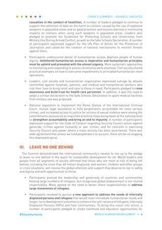 CHAIR’S SUMMARY - ADVANCE UNEDITED
WORLD HUMANITARIAN SUMMIT • 4#ShareHumanity
casualties in the conduct of hostilities. A number of leaders pledged to continue to
support the collection of data on the harm to civilians caused by the use of explosive
weapons in populated areas and on good practices and lessons learned in minimizing
impacts on civilians when using such weapons in populated areas. Leaders also
pledged to promote the Guidelines for Protecting Schools and Universities from
Military Use During Armed Conflict, as well as the Safe Schools Declaration. A number
of participants expressed support for the UN Plan of Action for the Protection of
Journalists and called for the creation of national mechanisms to monitor threats
against them.
•	 Participants underscored denial of humanitarian access deprives people of human
dignity. Unfettered humanitarian access is imperative and humanitarian principles
must be upheld and promoted with the utmost urgency. More systematic approaches
to monitoring and responding to access constraints were essential. Civil society shared
practical examples on how to overcome impediments to principled humanitarian relief
operations.
•	 Leaders, civil society and humanitarian organization expressed outrage by attacks
committed against hospitals, patients, and medical and humanitarian workers who
risk their lives to bring relief and care to those in need. Participants pledged to raise
awareness and build trust for health care personnel. In addition, it was the need to
adopt a similar declaration to the Safe Schools Declaration to spare medical facilities
from military use was proposed.
•	 National legislation to implement the Rome Statute of the International Criminal
Court; mutual legal assistance to hold perpetrators accountable for most serious
crimes, and increased access to justice for victims of sexual violence were among the
commitments announced as important practical steps being taken at the national level
to strengthen accountability and bring an end to impunity. A number of participants
expressed support for the Code of Conduct regarding Security Council action against
genocide, crimes against humanity or war crimes, and for restraint in exercising
Security Council veto power where a mass atrocity has been ascertained. There was
wide agreement that unless we hold perpetrators to account, there will be no stopping
this downward spiral.
III.	 LEAVE NO ONE BEHIND
The Summit demonstrated the international community’s resolve to live up to the pledge
to leave no one behind in the quest for sustainable development for all. World leaders and
people from all segments of society affirmed that those who are most at risk of being left
behind, including the more than 60 million displaced, and women, children and other groups
in crisis situations, will receive the global attention and support they deserve to live in safety
and dignity and with opportunities to thrive.
•	 Participants praised the leadership and generosity of countries and communities
hosting large numbers of refugees, but recognized global displacement is our shared
responsibility. Many agreed on the need to better share responsibilities to address
large movements of refugees.
•	 Participants resolved to pursue a new approach to address the needs of internally
displaced persons and refugees that would meet immediate humanitarian needs and
longer-term development outcomes to enhance the self-reliance of refugees, Internally
Displaced Persons (IDPs) and host communities. To bring this vision into action, a
number of participants pledged to create livelihood and education opportunities for
 