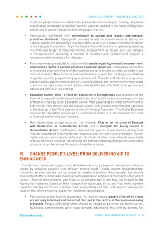 CHAIR’S SUMMARY - ADVANCE UNEDITED
WORLD HUMANITARIAN SUMMIT • 5#ShareHumanity
displaced people and committed more predictable and multi-year funding. A private
organization committed to develop financial services tailored to the needs of displaced
people and to waive transaction fees for people in crisis.
•	 Participants reaffirmed their commitment to uphold and respect international
protection standards. Participants provided details on commitments to strengthen
national legislation and policies to protect IDPs, as well as to foster the implementation
of the Kampala Convention. Together these efforts will be a first step towards meeting
the ambitious target of reducing internal displacement by 50 per cent, put forward
in the Agenda for Humanity. A number of countries also committed to support a
comprehensive framework for refugees.
•	 TherewerewidespreadcallsattheSummitforgenderequality,women’sempowerment
and women’s rights to become pillars of humanitarian action. Participants committed
to increased programming to enable women and girls to take on roles as leaders and
decision-makers. New methods and new financial support for creating accountability
to gender equality programming were announced. Plans to end tolerance of gender-
based violence against women and girls were launched, and commitments were made
to ensure the right to sexual and reproductive health care is fulfilled for all women and
adolescent girls in crisis settings.
•	 Education Cannot Wait - a Fund for Education in Emergencies was launched at the
Summit to support the delivery of quality education to all children in emergencies and
protracted crises by 2030. Education Cannot Wait galvanized an initial commitment of
$90 million from donors and the private sector, with greater commitments expected
in the lead up to the 72nd session of the UN General Assembly. The Global Business
Coalition for Education announced its intentions to mobilize $100 million for this Fund
in financial and in-kind contributions.
•	 Multi-stakeholder groups launched the first-ever Charter on Inclusion of Persons
with Disabilities in Humanitarian Action, and a Compact for Young People in
Humanitarian Action. Participants stressed the specific vulnerabilities of migrants
must be considered in humanitarian response and their particular protection, human
rights and assistance needs addressed. Hundreds of other commitments were made
to focus efforts on those at risk of being left behind, including older persons and other
groups who can be among the most vulnerable in crises.
IV.	 CHANGE PEOPLE’S LIVES: FROM DELIVERING AID TO
ENDING NEED
The Summit reinforced support from all stakeholders to go beyond meeting humanitarian
needs, by changing people’s lives through ending needs. Global leaders recognized that
humanitarian emergencies can no longer be viewed in isolation from broader sustainable
development efforts, while also ensuring that humanitarian action in remains principled where
context. Summit commitments give impetus to the new way of working put forward in the
Agenda for Humanity. Based on their comparative advantage, all actors must work together
towards collective outcomes to reduce need, vulnerability and risk, and support national and
local efforts, while ensuring respect for humanitarian principles.
•	 Participants at the Summit recognized the need to ensure people affected by crises
are not only informed and consulted, but put at the centre of the decision-making
processes. People affected by crisis should be treated as partners, not beneficiaries.
Numerous commitments were made towards addressing this shift by donors, UN
 