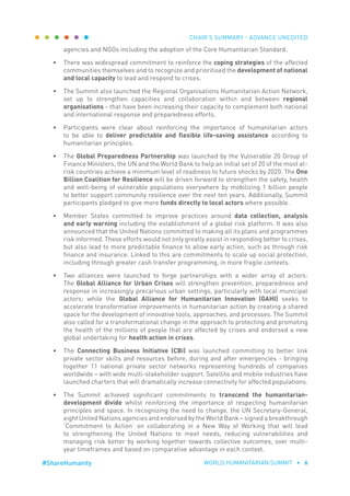 CHAIR’S SUMMARY - ADVANCE UNEDITED
WORLD HUMANITARIAN SUMMIT • 6#ShareHumanity
agencies and NGOs including the adoption of the Core Humanitarian Standard.
•	 There was widespread commitment to reinforce the coping strategies of the affected
communities themselves and to recognize and prioritised the development of national
and local capacity to lead and respond to crises.
•	 The Summit also launched the Regional Organisations Humanitarian Action Network,
set up to strengthen capacities and collaboration within and between regional
organisations - that have been increasing their capacity to complement both national
and international response and preparedness efforts.
•	 Participants were clear about reinforcing the importance of humanitarian actors
to be able to deliver predictable and flexible life-saving assistance according to
humanitarian principles.
•	 The Global Preparedness Partnership was launched by the Vulnerable 20 Group of
Finance Ministers, the UN and the World Bank to help an initial set of 20 of the most at-
risk countries achieve a minimum level of readiness to future shocks by 2020. The One
Billion Coalition for Resilience will be driven forward to strengthen the safety, health
and well-being of vulnerable populations everywhere by mobilizing 1 billion people
to better support community resilience over the next ten years. Additionally, Summit
participants pledged to give more funds directly to local actors where possible.
•	 Member States committed to improve practices around data collection, analysis
and early warning including the establishment of a global risk platform. It was also
announced that the United Nations committed to making all its plans and programmes
risk informed. These efforts would not only greatly assist in responding better to crises,
but also lead to more predictable finance to allow early action, such as through risk
finance and insurance. Linked to this are commitments to scale up social protection,
including through greater cash transfer programming, in more fragile contexts.
•	 Two alliances were launched to forge partnerships with a wider array of actors:
The Global Alliance for Urban Crises will strengthen prevention, preparedness and
response in increasingly precarious urban settings, particularly with local municipal
actors; while the Global Alliance for Humanitarian Innovation (GAHI) seeks to
accelerate transformative improvements in humanitarian action by creating a shared
space for the development of innovative tools, approaches, and processes. The Summit
also called for a transformational change in the approach to protecting and promoting
the health of the millions of people that are affected by crises and endorsed a new
global undertaking for health action in crises.
•	 The Connecting Business Initiative (CBi) was launched committing to better link
private sector skills and resources before, during and after emergencies - bringing
together 11 national private sector networks representing hundreds of companies
worldwide – with wide multi-stakeholder support. Satellite and mobile industries have
launched charters that will dramatically increase connectivity for affected populations.
•	 The Summit achieved significant commitments to transcend the humanitarian-
development divide whilst reinforcing the importance of respecting humanitarian
principles and space. In recognizing the need to change, the UN Secretary-General,
eight United Nations agencies and endorsed by the World Bank – signed a breakthrough
‘Commitment to Action’ on collaborating in a New Way of Working that will lead
to strengthening the United Nations to meet needs, reducing vulnerabilities and
managing risk better by working together towards collective outcomes, over multi-
year timeframes and based on comparative advantage in each context.
 