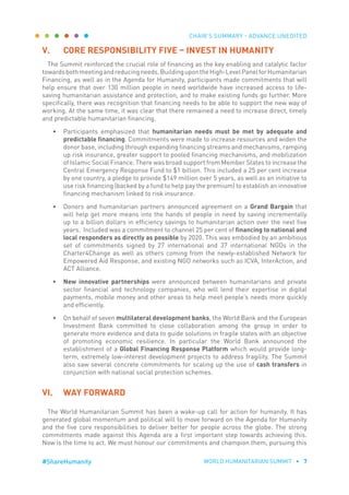CHAIR’S SUMMARY - ADVANCE UNEDITED
WORLD HUMANITARIAN SUMMIT • 7#ShareHumanity
V.	 CORE RESPONSIBILITY FIVE – INVEST IN HUMANITY
The Summit reinforced the crucial role of financing as the key enabling and catalytic factor
towardsbothmeetingandreducingneeds.BuildingupontheHigh-LevelPanelforHumanitarian
Financing, as well as in the Agenda for Humanity, participants made commitments that will
help ensure that over 130 million people in need worldwide have increased access to life-
saving humanitarian assistance and protection, and to make existing funds go further. More
specifically, there was recognition that financing needs to be able to support the new way of
working. At the same time, it was clear that there remained a need to increase direct, timely
and predictable humanitarian financing.
•	 Participants emphasized that humanitarian needs must be met by adequate and
predictable financing. Commitments were made to increase resources and widen the
donor base, including through expanding financing streams and mechanisms, ramping
up risk insurance, greater support to pooled financing mechanisms, and mobilization
of Islamic Social Finance. There was broad support from Member States to increase the
Central Emergency Response Fund to $1 billion. This included a 25 per cent increase
by one country, a pledge to provide $149 million over 5 years, as well as an initiative to
use risk financing (backed by a fund to help pay the premium) to establish an innovative
financing mechanism linked to risk insurance.
•	 Donors and humanitarian partners announced agreement on a Grand Bargain that
will help get more means into the hands of people in need by saving incrementally
up to a billion dollars in efficiency savings to humanitarian action over the next five
years. Included was a commitment to channel 25 per cent of financing to national and
local responders as directly as possible by 2020. This was embodied by an ambitious
set of commitments signed by 27 international and 37 international NGOs in the
Charter4Change as well as others coming from the newly-established Network for
Empowered Aid Response, and existing NGO networks such as ICVA, InterAction, and
ACT Alliance.
•	 New innovative partnerships were announced between humanitarians and private
sector financial and technology companies, who will lend their expertise in digital
payments, mobile money and other areas to help meet people’s needs more quickly
and efficiently.
•	 On behalf of seven multilateral development banks, the World Bank and the European
Investment Bank committed to close collaboration among the group in order to
generate more evidence and data to guide solutions in fragile states with an objective
of promoting economic resilience. In particular the World Bank announced the
establishment of a Global Financing Response Platform which would provide long-
term, extremely low-interest development projects to address fragility. The Summit
also saw several concrete commitments for scaling up the use of cash transfers in
conjunction with national social protection schemes.
VI.	 WAY FORWARD
The World Humanitarian Summit has been a wake-up call for action for humanity. It has
generated global momentum and political will to move forward on the Agenda for Humanity
and the five core responsibilities to deliver better for people across the globe. The strong
commitments made against this Agenda are a first important step towards achieving this.
Now is the time to act. We must honour our commitments and champion them, pursuing this
 