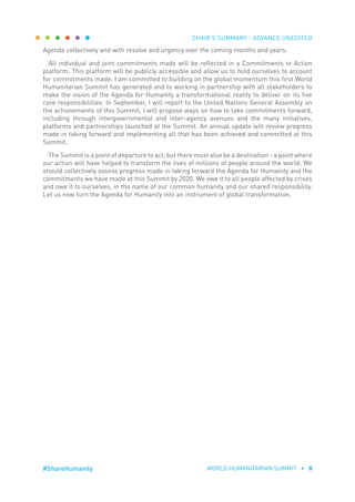 CHAIR’S SUMMARY - ADVANCE UNEDITED
WORLD HUMANITARIAN SUMMIT • 8#ShareHumanity
Agenda collectively and with resolve and urgency over the coming months and years.
All individual and joint commitments made will be reflected in a Commitments to Action
platform. This platform will be publicly accessible and allow us to hold ourselves to account
for commitments made. I am committed to building on the global momentum this first World
Humanitarian Summit has generated and to working in partnership with all stakeholders to
make the vision of the Agenda for Humanity a transformational reality to deliver on its five
core responsibilities. In September, I will report to the United Nations General Assembly on
the achievements of this Summit. I will propose ways on how to take commitments forward,
including through intergovernmental and inter-agency avenues and the many initiatives,
platforms and partnerships launched at the Summit. An annual update will review progress
made in taking forward and implementing all that has been achieved and committed at this
Summit.
The Summit is a point of departure to act, but there must also be a destination - a point where
our action will have helped to transform the lives of millions of people around the world. We
should collectively assess progress made in taking forward the Agenda for Humanity and the
commitments we have made at this Summit by 2020. We owe it to all people affected by crises
and owe it to ourselves, in the name of our common humanity and our shared responsibility.
Let us now turn the Agenda for Humanity into an instrument of global transformation.
 