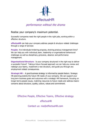 performance without the drama
effectusHR Ltd. Company Registration number 10431902
Realise your company’s maximum potential.
Successful companies need the right people in the right jobs, working within a
effective structure.
effectusHR can help your company address people & structure related challenges
through a range of services:
People: Are individuals hindering progress, draining precious management time?
We can help you with individual, team, leadership or organisational behavioural
challenges as well as disciplinary, grievance, absence and performance
management.
Organisational Structure: Is your company structured in the right way to deliver
a successful future? Taking a future focused approach we can help you review and
redesign your teams, implement a new structure, and guide you through any
employment related consequences.
Strategic HR : A good business strategy is informed by people factors. Strategic
HR planning predicts the future HR needs of your company. We can support your
long term business goals and outcomes with a strategic HR framework, focusing on
longer-terms people issues, matching resources to future needs and address macro-
concerns about structure, quality, culture, values and commitment.
Effective People, Effective Teams, Effective strategy
effectusHR
Contact us: nia@effectusHR.com
 