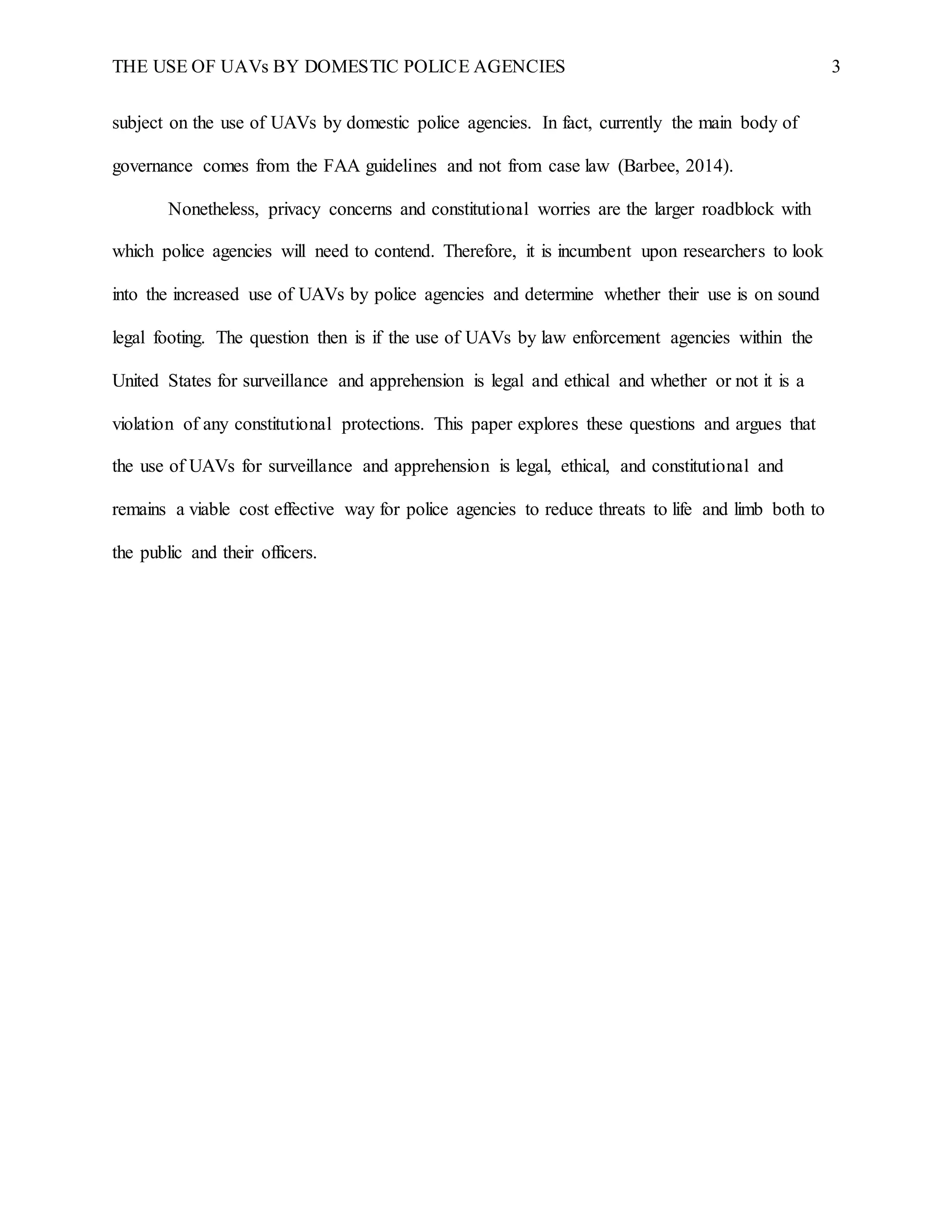 THE USE OF UAVs BY DOMESTIC POLICE AGENCIES 3
subject on the use of UAVs by domestic police agencies. In fact, currently the main body of
governance comes from the FAA guidelines and not from case law (Barbee, 2014).
Nonetheless, privacy concerns and constitutional worries are the larger roadblock with
which police agencies will need to contend. Therefore, it is incumbent upon researchers to look
into the increased use of UAVs by police agencies and determine whether their use is on sound
legal footing. The question then is if the use of UAVs by law enforcement agencies within the
United States for surveillance and apprehension is legal and ethical and whether or not it is a
violation of any constitutional protections. This paper explores these questions and argues that
the use of UAVs for surveillance and apprehension is legal, ethical, and constitutional and
remains a viable cost effective way for police agencies to reduce threats to life and limb both to
the public and their officers.
 