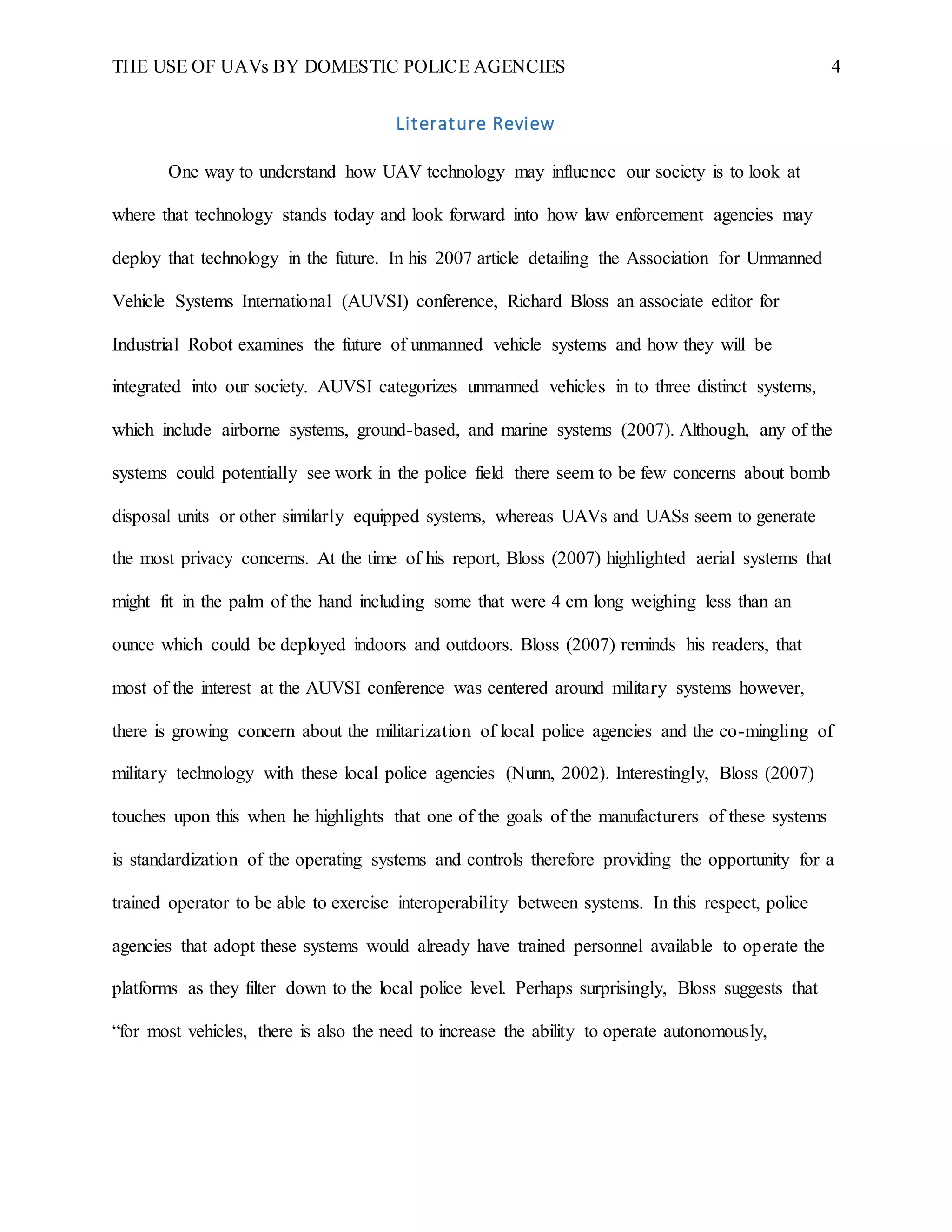 THE USE OF UAVs BY DOMESTIC POLICE AGENCIES 4
Literature Review
One way to understand how UAV technology may influence our society is to look at
where that technology stands today and look forward into how law enforcement agencies may
deploy that technology in the future. In his 2007 article detailing the Association for Unmanned
Vehicle Systems International (AUVSI) conference, Richard Bloss an associate editor for
Industrial Robot examines the future of unmanned vehicle systems and how they will be
integrated into our society. AUVSI categorizes unmanned vehicles in to three distinct systems,
which include airborne systems, ground-based, and marine systems (2007). Although, any of the
systems could potentially see work in the police field there seem to be few concerns about bomb
disposal units or other similarly equipped systems, whereas UAVs and UASs seem to generate
the most privacy concerns. At the time of his report, Bloss (2007) highlighted aerial systems that
might fit in the palm of the hand including some that were 4 cm long weighing less than an
ounce which could be deployed indoors and outdoors. Bloss (2007) reminds his readers, that
most of the interest at the AUVSI conference was centered around military systems however,
there is growing concern about the militarization of local police agencies and the co-mingling of
military technology with these local police agencies (Nunn, 2002). Interestingly, Bloss (2007)
touches upon this when he highlights that one of the goals of the manufacturers of these systems
is standardization of the operating systems and controls therefore providing the opportunity for a
trained operator to be able to exercise interoperability between systems. In this respect, police
agencies that adopt these systems would already have trained personnel available to operate the
platforms as they filter down to the local police level. Perhaps surprisingly, Bloss suggests that
“for most vehicles, there is also the need to increase the ability to operate autonomously,
 