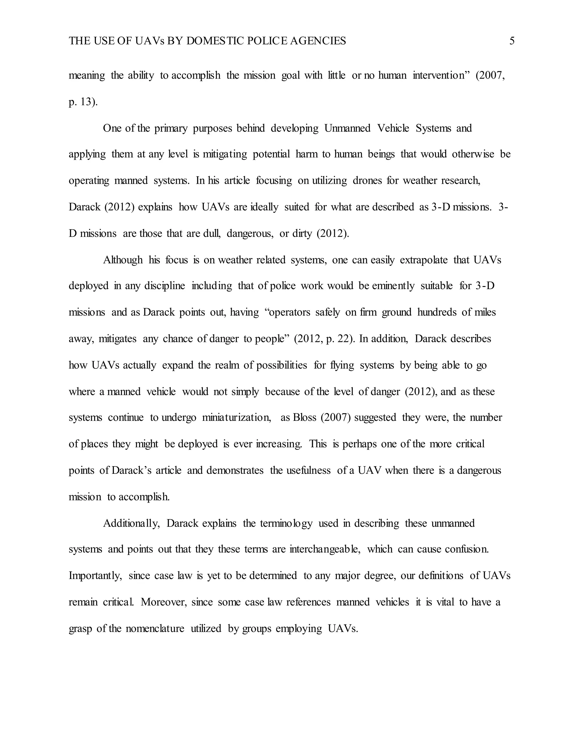 THE USE OF UAVs BY DOMESTIC POLICE AGENCIES 5
meaning the ability to accomplish the mission goal with little or no human intervention” (2007,
p. 13).
One of the primary purposes behind developing Unmanned Vehicle Systems and
applying them at any level is mitigating potential harm to human beings that would otherwise be
operating manned systems. In his article focusing on utilizing drones for weather research,
Darack (2012) explains how UAVs are ideally suited for what are described as 3-D missions. 3-
D missions are those that are dull, dangerous, or dirty (2012).
Although his focus is on weather related systems, one can easily extrapolate that UAVs
deployed in any discipline including that of police work would be eminently suitable for 3-D
missions and as Darack points out, having “operators safely on firm ground hundreds of miles
away, mitigates any chance of danger to people” (2012, p. 22). In addition, Darack describes
how UAVs actually expand the realm of possibilities for flying systems by being able to go
where a manned vehicle would not simply because of the level of danger (2012), and as these
systems continue to undergo miniaturization, as Bloss (2007) suggested they were, the number
of places they might be deployed is ever increasing. This is perhaps one of the more critical
points of Darack’s article and demonstrates the usefulness of a UAV when there is a dangerous
mission to accomplish.
Additionally, Darack explains the terminology used in describing these unmanned
systems and points out that they these terms are interchangeable, which can cause confusion.
Importantly, since case law is yet to be determined to any major degree, our definitions of UAVs
remain critical. Moreover, since some case law references manned vehicles it is vital to have a
grasp of the nomenclature utilized by groups employing UAVs.
 