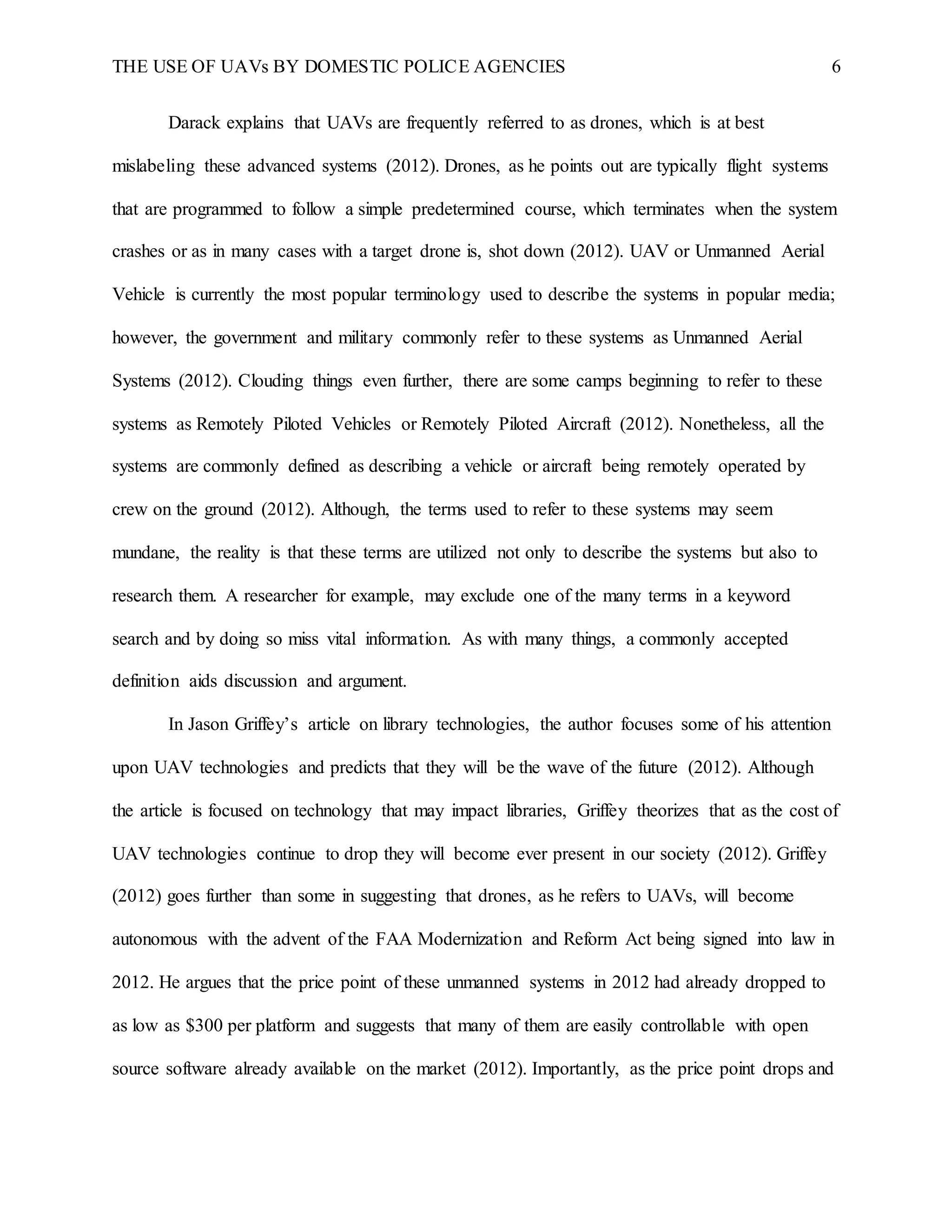 THE USE OF UAVs BY DOMESTIC POLICE AGENCIES 6
Darack explains that UAVs are frequently referred to as drones, which is at best
mislabeling these advanced systems (2012). Drones, as he points out are typically flight systems
that are programmed to follow a simple predetermined course, which terminates when the system
crashes or as in many cases with a target drone is, shot down (2012). UAV or Unmanned Aerial
Vehicle is currently the most popular terminology used to describe the systems in popular media;
however, the government and military commonly refer to these systems as Unmanned Aerial
Systems (2012). Clouding things even further, there are some camps beginning to refer to these
systems as Remotely Piloted Vehicles or Remotely Piloted Aircraft (2012). Nonetheless, all the
systems are commonly defined as describing a vehicle or aircraft being remotely operated by
crew on the ground (2012). Although, the terms used to refer to these systems may seem
mundane, the reality is that these terms are utilized not only to describe the systems but also to
research them. A researcher for example, may exclude one of the many terms in a keyword
search and by doing so miss vital information. As with many things, a commonly accepted
definition aids discussion and argument.
In Jason Griffey’s article on library technologies, the author focuses some of his attention
upon UAV technologies and predicts that they will be the wave of the future (2012). Although
the article is focused on technology that may impact libraries, Griffey theorizes that as the cost of
UAV technologies continue to drop they will become ever present in our society (2012). Griffey
(2012) goes further than some in suggesting that drones, as he refers to UAVs, will become
autonomous with the advent of the FAA Modernization and Reform Act being signed into law in
2012. He argues that the price point of these unmanned systems in 2012 had already dropped to
as low as $300 per platform and suggests that many of them are easily controllable with open
source software already available on the market (2012). Importantly, as the price point drops and
 
