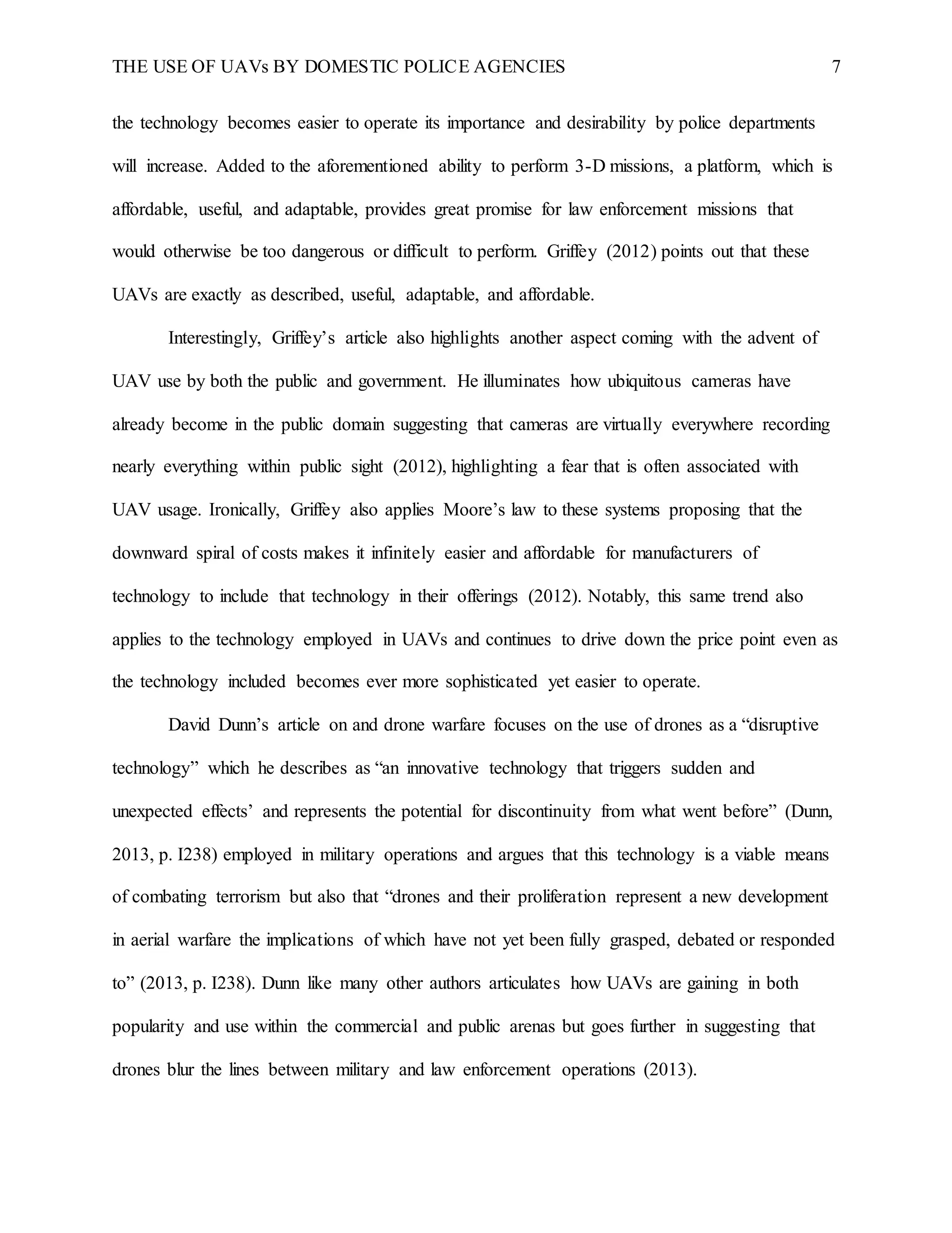 THE USE OF UAVs BY DOMESTIC POLICE AGENCIES 7
the technology becomes easier to operate its importance and desirability by police departments
will increase. Added to the aforementioned ability to perform 3-D missions, a platform, which is
affordable, useful, and adaptable, provides great promise for law enforcement missions that
would otherwise be too dangerous or difficult to perform. Griffey (2012) points out that these
UAVs are exactly as described, useful, adaptable, and affordable.
Interestingly, Griffey’s article also highlights another aspect coming with the advent of
UAV use by both the public and government. He illuminates how ubiquitous cameras have
already become in the public domain suggesting that cameras are virtually everywhere recording
nearly everything within public sight (2012), highlighting a fear that is often associated with
UAV usage. Ironically, Griffey also applies Moore’s law to these systems proposing that the
downward spiral of costs makes it infinitely easier and affordable for manufacturers of
technology to include that technology in their offerings (2012). Notably, this same trend also
applies to the technology employed in UAVs and continues to drive down the price point even as
the technology included becomes ever more sophisticated yet easier to operate.
David Dunn’s article on and drone warfare focuses on the use of drones as a “disruptive
technology” which he describes as “an innovative technology that triggers sudden and
unexpected effects’ and represents the potential for discontinuity from what went before” (Dunn,
2013, p. I238) employed in military operations and argues that this technology is a viable means
of combating terrorism but also that “drones and their proliferation represent a new development
in aerial warfare the implications of which have not yet been fully grasped, debated or responded
to” (2013, p. I238). Dunn like many other authors articulates how UAVs are gaining in both
popularity and use within the commercial and public arenas but goes further in suggesting that
drones blur the lines between military and law enforcement operations (2013).
 