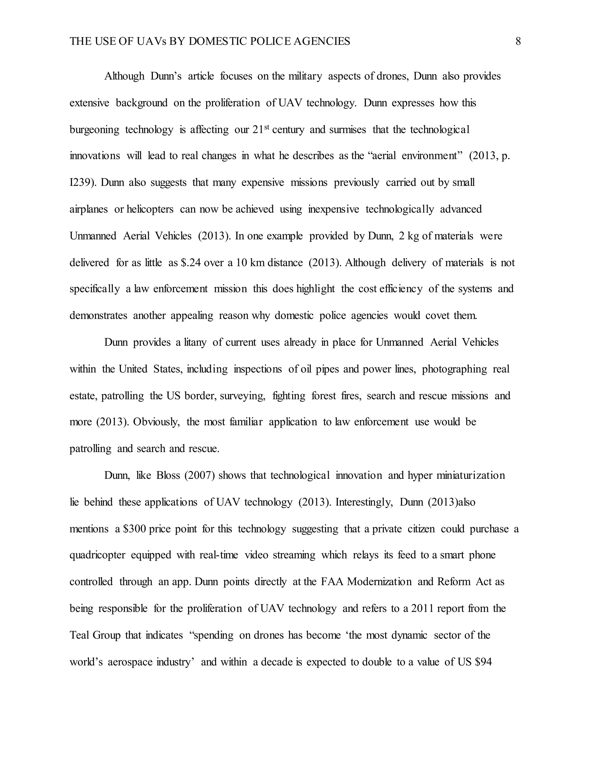 THE USE OF UAVs BY DOMESTIC POLICE AGENCIES 8
Although Dunn’s article focuses on the military aspects of drones, Dunn also provides
extensive background on the proliferation of UAV technology. Dunn expresses how this
burgeoning technology is affecting our 21st century and surmises that the technological
innovations will lead to real changes in what he describes as the “aerial environment” (2013, p.
I239). Dunn also suggests that many expensive missions previously carried out by small
airplanes or helicopters can now be achieved using inexpensive technologically advanced
Unmanned Aerial Vehicles (2013). In one example provided by Dunn, 2 kg of materials were
delivered for as little as $.24 over a 10 km distance (2013). Although delivery of materials is not
specifically a law enforcement mission this does highlight the cost efficiency of the systems and
demonstrates another appealing reason why domestic police agencies would covet them.
Dunn provides a litany of current uses already in place for Unmanned Aerial Vehicles
within the United States, including inspections of oil pipes and power lines, photographing real
estate, patrolling the US border, surveying, fighting forest fires, search and rescue missions and
more (2013). Obviously, the most familiar application to law enforcement use would be
patrolling and search and rescue.
Dunn, like Bloss (2007) shows that technological innovation and hyper miniaturization
lie behind these applications of UAV technology (2013). Interestingly, Dunn (2013)also
mentions a $300 price point for this technology suggesting that a private citizen could purchase a
quadricopter equipped with real-time video streaming which relays its feed to a smart phone
controlled through an app. Dunn points directly at the FAA Modernization and Reform Act as
being responsible for the proliferation of UAV technology and refers to a 2011 report from the
Teal Group that indicates “spending on drones has become ‘the most dynamic sector of the
world’s aerospace industry’ and within a decade is expected to double to a value of US $94
 
