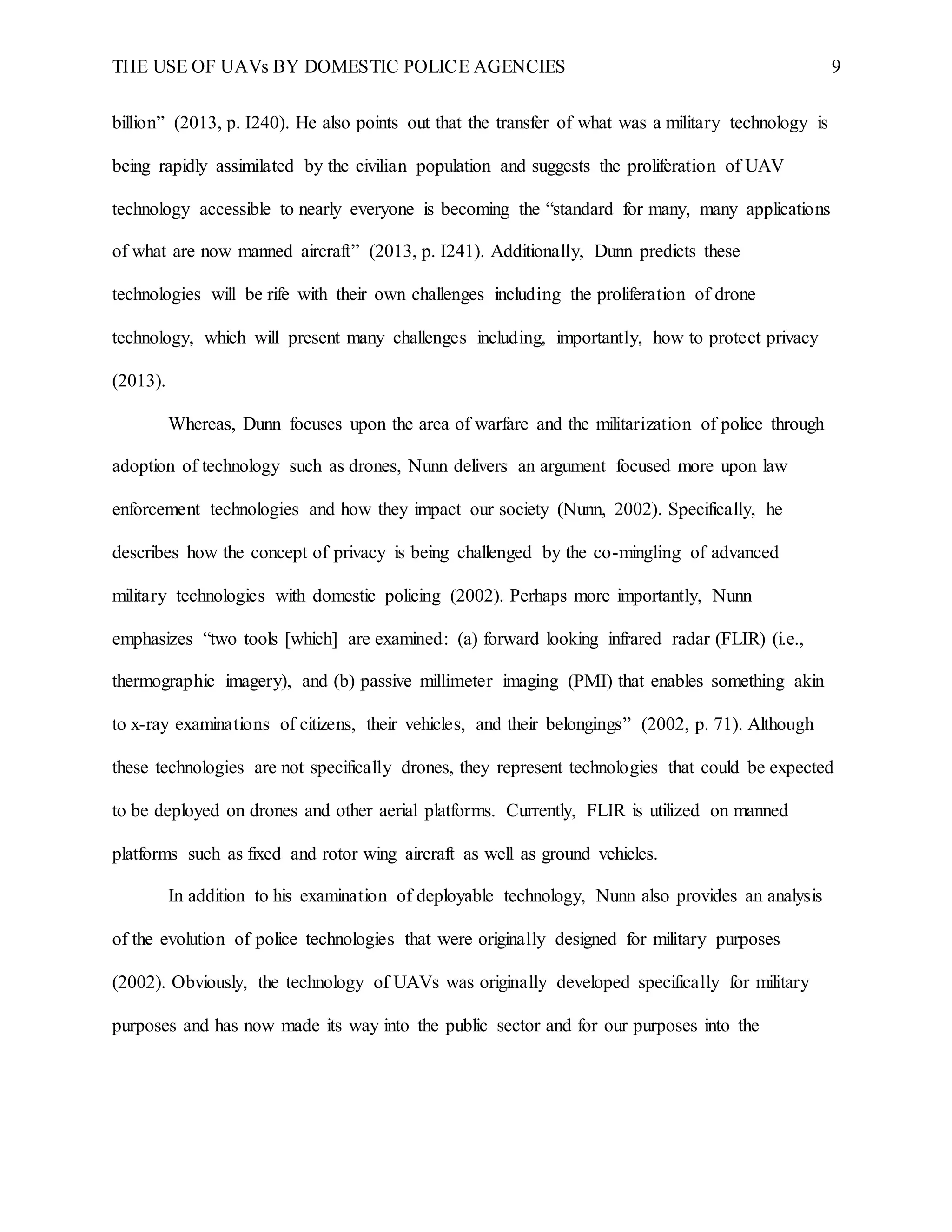 THE USE OF UAVs BY DOMESTIC POLICE AGENCIES 9
billion” (2013, p. I240). He also points out that the transfer of what was a military technology is
being rapidly assimilated by the civilian population and suggests the proliferation of UAV
technology accessible to nearly everyone is becoming the “standard for many, many applications
of what are now manned aircraft” (2013, p. I241). Additionally, Dunn predicts these
technologies will be rife with their own challenges including the proliferation of drone
technology, which will present many challenges including, importantly, how to protect privacy
(2013).
Whereas, Dunn focuses upon the area of warfare and the militarization of police through
adoption of technology such as drones, Nunn delivers an argument focused more upon law
enforcement technologies and how they impact our society (Nunn, 2002). Specifically, he
describes how the concept of privacy is being challenged by the co-mingling of advanced
military technologies with domestic policing (2002). Perhaps more importantly, Nunn
emphasizes “two tools [which] are examined: (a) forward looking infrared radar (FLIR) (i.e.,
thermographic imagery), and (b) passive millimeter imaging (PMI) that enables something akin
to x-ray examinations of citizens, their vehicles, and their belongings” (2002, p. 71). Although
these technologies are not specifically drones, they represent technologies that could be expected
to be deployed on drones and other aerial platforms. Currently, FLIR is utilized on manned
platforms such as fixed and rotor wing aircraft as well as ground vehicles.
In addition to his examination of deployable technology, Nunn also provides an analysis
of the evolution of police technologies that were originally designed for military purposes
(2002). Obviously, the technology of UAVs was originally developed specifically for military
purposes and has now made its way into the public sector and for our purposes into the
 