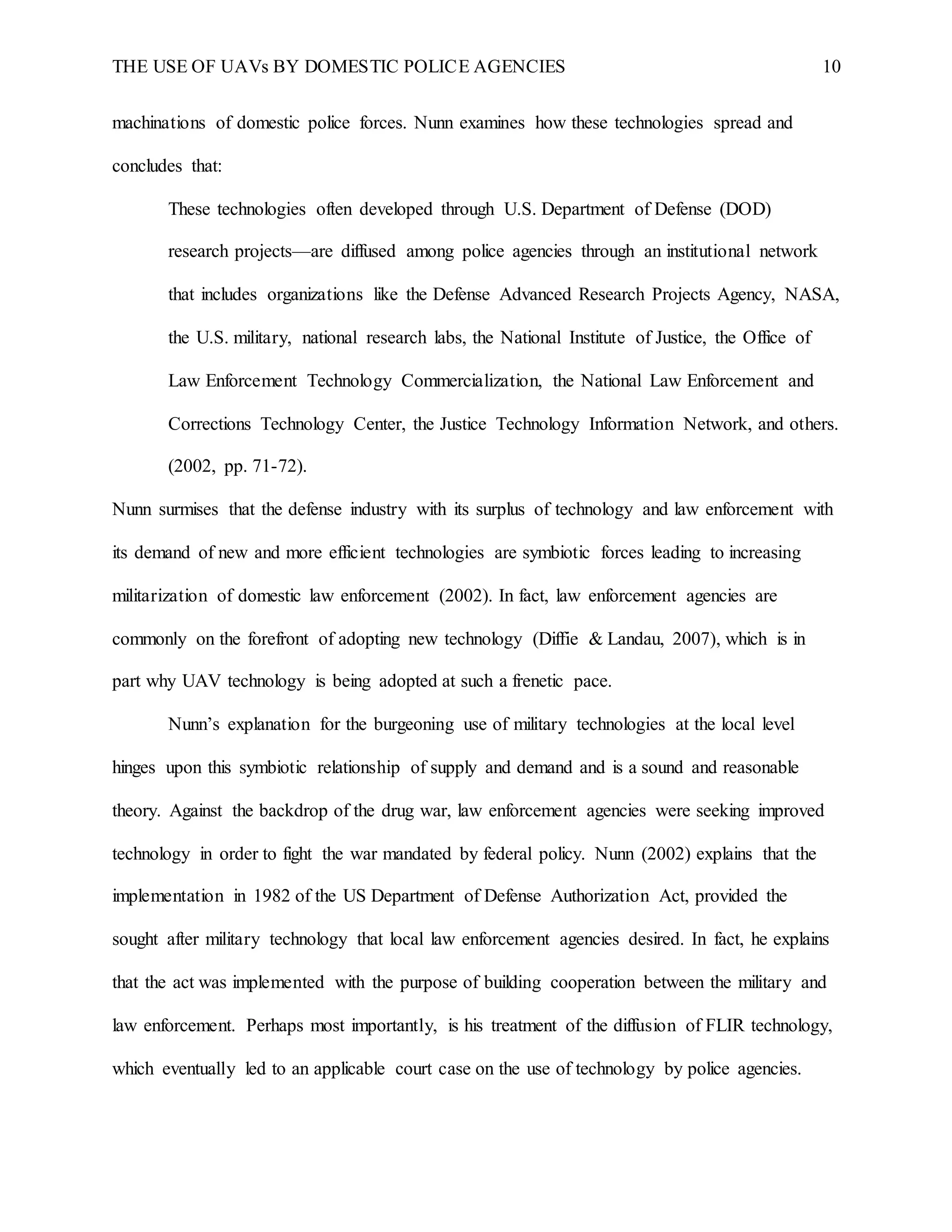 THE USE OF UAVs BY DOMESTIC POLICE AGENCIES 10
machinations of domestic police forces. Nunn examines how these technologies spread and
concludes that:
These technologies often developed through U.S. Department of Defense (DOD)
research projects—are diffused among police agencies through an institutional network
that includes organizations like the Defense Advanced Research Projects Agency, NASA,
the U.S. military, national research labs, the National Institute of Justice, the Office of
Law Enforcement Technology Commercialization, the National Law Enforcement and
Corrections Technology Center, the Justice Technology Information Network, and others.
(2002, pp. 71-72).
Nunn surmises that the defense industry with its surplus of technology and law enforcement with
its demand of new and more efficient technologies are symbiotic forces leading to increasing
militarization of domestic law enforcement (2002). In fact, law enforcement agencies are
commonly on the forefront of adopting new technology (Diffie & Landau, 2007), which is in
part why UAV technology is being adopted at such a frenetic pace.
Nunn’s explanation for the burgeoning use of military technologies at the local level
hinges upon this symbiotic relationship of supply and demand and is a sound and reasonable
theory. Against the backdrop of the drug war, law enforcement agencies were seeking improved
technology in order to fight the war mandated by federal policy. Nunn (2002) explains that the
implementation in 1982 of the US Department of Defense Authorization Act, provided the
sought after military technology that local law enforcement agencies desired. In fact, he explains
that the act was implemented with the purpose of building cooperation between the military and
law enforcement. Perhaps most importantly, is his treatment of the diffusion of FLIR technology,
which eventually led to an applicable court case on the use of technology by police agencies.
 
