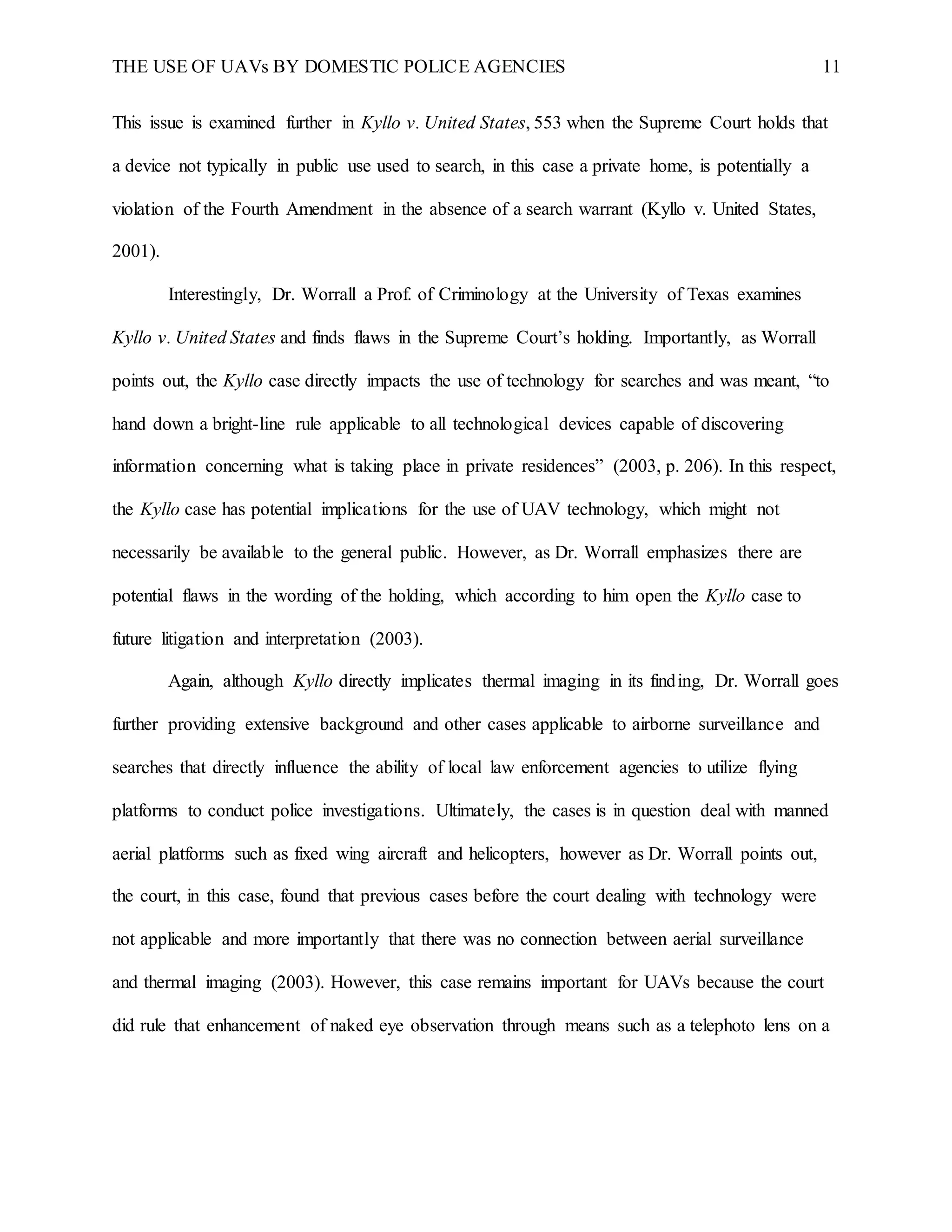 THE USE OF UAVs BY DOMESTIC POLICE AGENCIES 11
This issue is examined further in Kyllo v. United States, 553 when the Supreme Court holds that
a device not typically in public use used to search, in this case a private home, is potentially a
violation of the Fourth Amendment in the absence of a search warrant (Kyllo v. United States,
2001).
Interestingly, Dr. Worrall a Prof. of Criminology at the University of Texas examines
Kyllo v. United States and finds flaws in the Supreme Court’s holding. Importantly, as Worrall
points out, the Kyllo case directly impacts the use of technology for searches and was meant, “to
hand down a bright-line rule applicable to all technological devices capable of discovering
information concerning what is taking place in private residences” (2003, p. 206). In this respect,
the Kyllo case has potential implications for the use of UAV technology, which might not
necessarily be available to the general public. However, as Dr. Worrall emphasizes there are
potential flaws in the wording of the holding, which according to him open the Kyllo case to
future litigation and interpretation (2003).
Again, although Kyllo directly implicates thermal imaging in its finding, Dr. Worrall goes
further providing extensive background and other cases applicable to airborne surveillance and
searches that directly influence the ability of local law enforcement agencies to utilize flying
platforms to conduct police investigations. Ultimately, the cases is in question deal with manned
aerial platforms such as fixed wing aircraft and helicopters, however as Dr. Worrall points out,
the court, in this case, found that previous cases before the court dealing with technology were
not applicable and more importantly that there was no connection between aerial surveillance
and thermal imaging (2003). However, this case remains important for UAVs because the court
did rule that enhancement of naked eye observation through means such as a telephoto lens on a
 