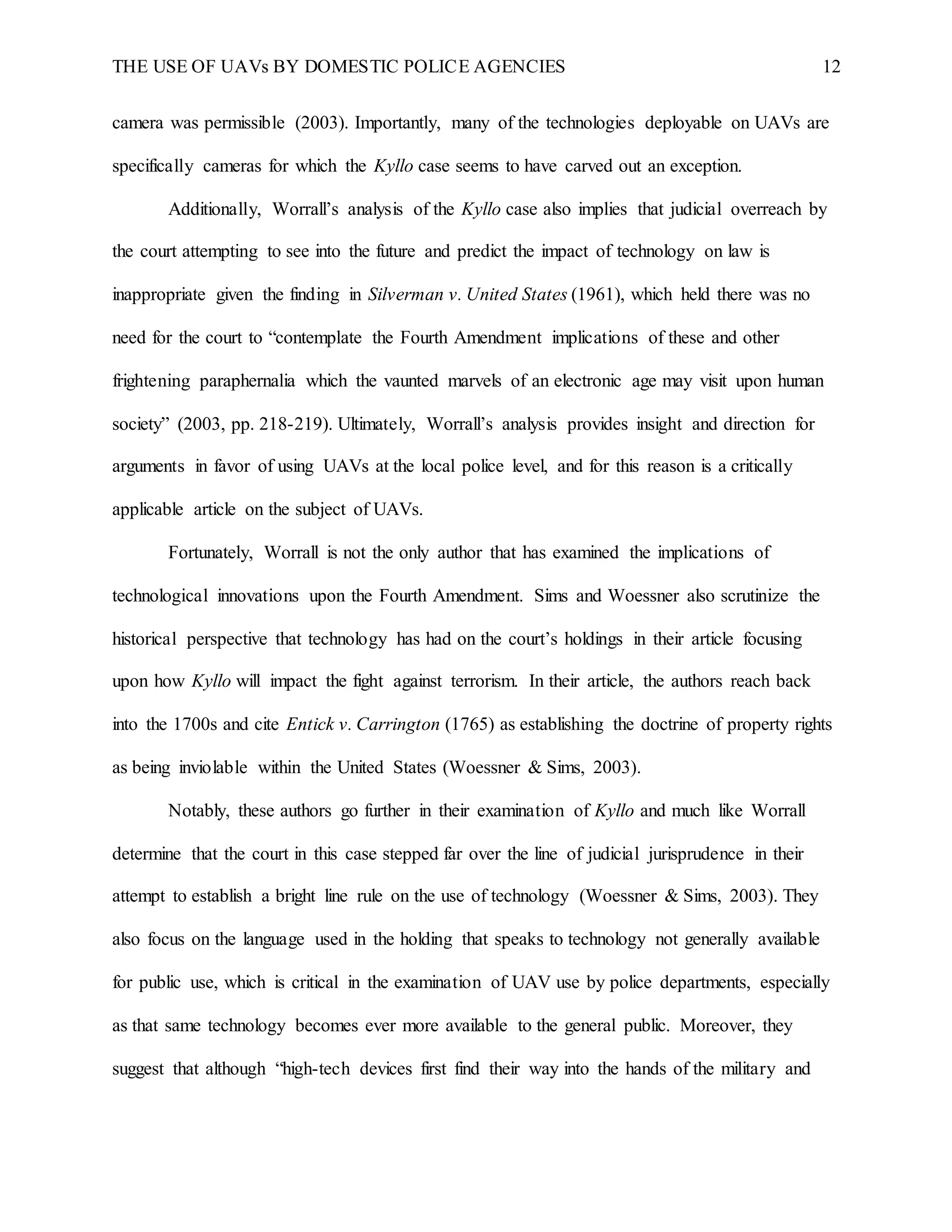 THE USE OF UAVs BY DOMESTIC POLICE AGENCIES 12
camera was permissible (2003). Importantly, many of the technologies deployable on UAVs are
specifically cameras for which the Kyllo case seems to have carved out an exception.
Additionally, Worrall’s analysis of the Kyllo case also implies that judicial overreach by
the court attempting to see into the future and predict the impact of technology on law is
inappropriate given the finding in Silverman v. United States (1961), which held there was no
need for the court to “contemplate the Fourth Amendment implications of these and other
frightening paraphernalia which the vaunted marvels of an electronic age may visit upon human
society” (2003, pp. 218-219). Ultimately, Worrall’s analysis provides insight and direction for
arguments in favor of using UAVs at the local police level, and for this reason is a critically
applicable article on the subject of UAVs.
Fortunately, Worrall is not the only author that has examined the implications of
technological innovations upon the Fourth Amendment. Sims and Woessner also scrutinize the
historical perspective that technology has had on the court’s holdings in their article focusing
upon how Kyllo will impact the fight against terrorism. In their article, the authors reach back
into the 1700s and cite Entick v. Carrington (1765) as establishing the doctrine of property rights
as being inviolable within the United States (Woessner & Sims, 2003).
Notably, these authors go further in their examination of Kyllo and much like Worrall
determine that the court in this case stepped far over the line of judicial jurisprudence in their
attempt to establish a bright line rule on the use of technology (Woessner & Sims, 2003). They
also focus on the language used in the holding that speaks to technology not generally available
for public use, which is critical in the examination of UAV use by police departments, especially
as that same technology becomes ever more available to the general public. Moreover, they
suggest that although “high-tech devices first find their way into the hands of the military and
 
