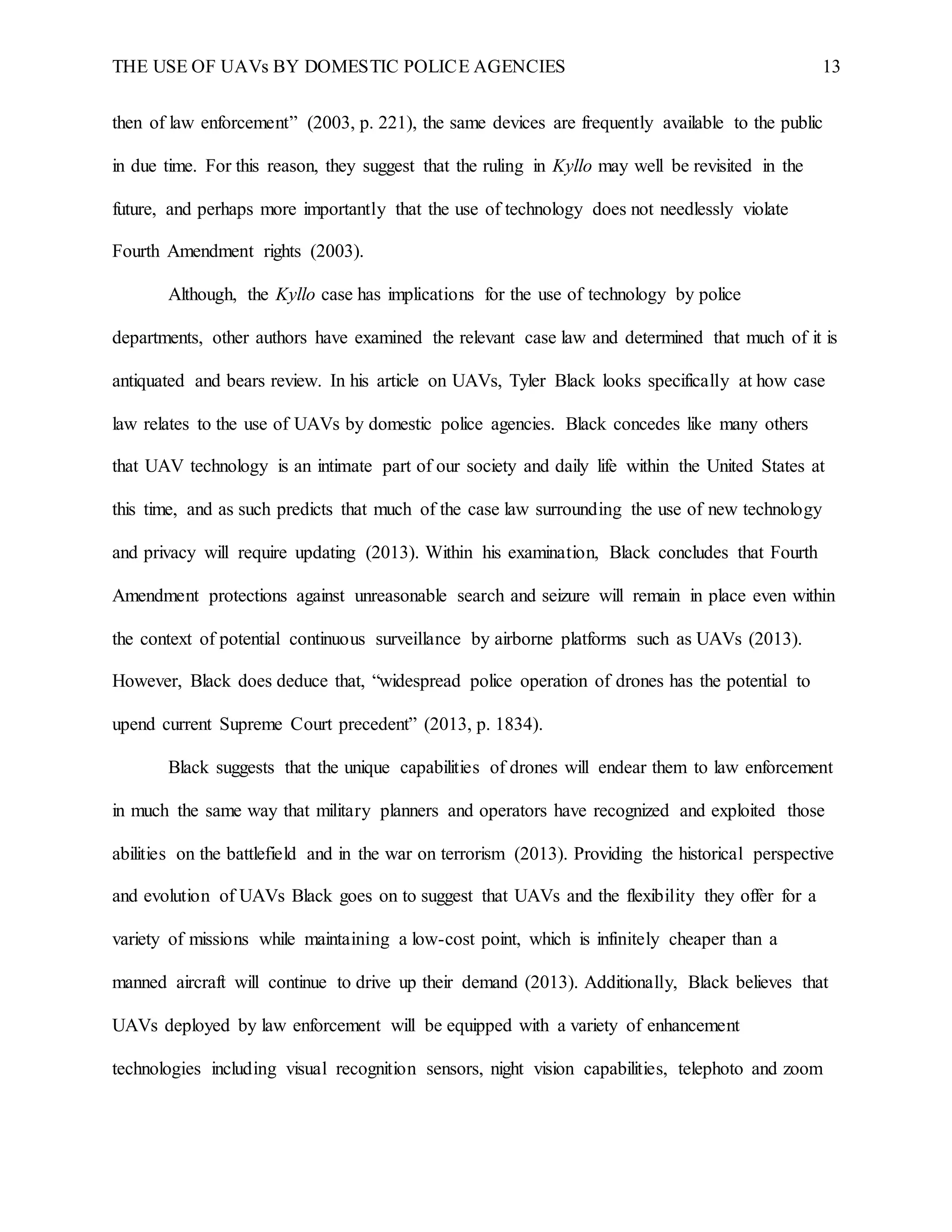 THE USE OF UAVs BY DOMESTIC POLICE AGENCIES 13
then of law enforcement” (2003, p. 221), the same devices are frequently available to the public
in due time. For this reason, they suggest that the ruling in Kyllo may well be revisited in the
future, and perhaps more importantly that the use of technology does not needlessly violate
Fourth Amendment rights (2003).
Although, the Kyllo case has implications for the use of technology by police
departments, other authors have examined the relevant case law and determined that much of it is
antiquated and bears review. In his article on UAVs, Tyler Black looks specifically at how case
law relates to the use of UAVs by domestic police agencies. Black concedes like many others
that UAV technology is an intimate part of our society and daily life within the United States at
this time, and as such predicts that much of the case law surrounding the use of new technology
and privacy will require updating (2013). Within his examination, Black concludes that Fourth
Amendment protections against unreasonable search and seizure will remain in place even within
the context of potential continuous surveillance by airborne platforms such as UAVs (2013).
However, Black does deduce that, “widespread police operation of drones has the potential to
upend current Supreme Court precedent” (2013, p. 1834).
Black suggests that the unique capabilities of drones will endear them to law enforcement
in much the same way that military planners and operators have recognized and exploited those
abilities on the battlefield and in the war on terrorism (2013). Providing the historical perspective
and evolution of UAVs Black goes on to suggest that UAVs and the flexibility they offer for a
variety of missions while maintaining a low-cost point, which is infinitely cheaper than a
manned aircraft will continue to drive up their demand (2013). Additionally, Black believes that
UAVs deployed by law enforcement will be equipped with a variety of enhancement
technologies including visual recognition sensors, night vision capabilities, telephoto and zoom
 