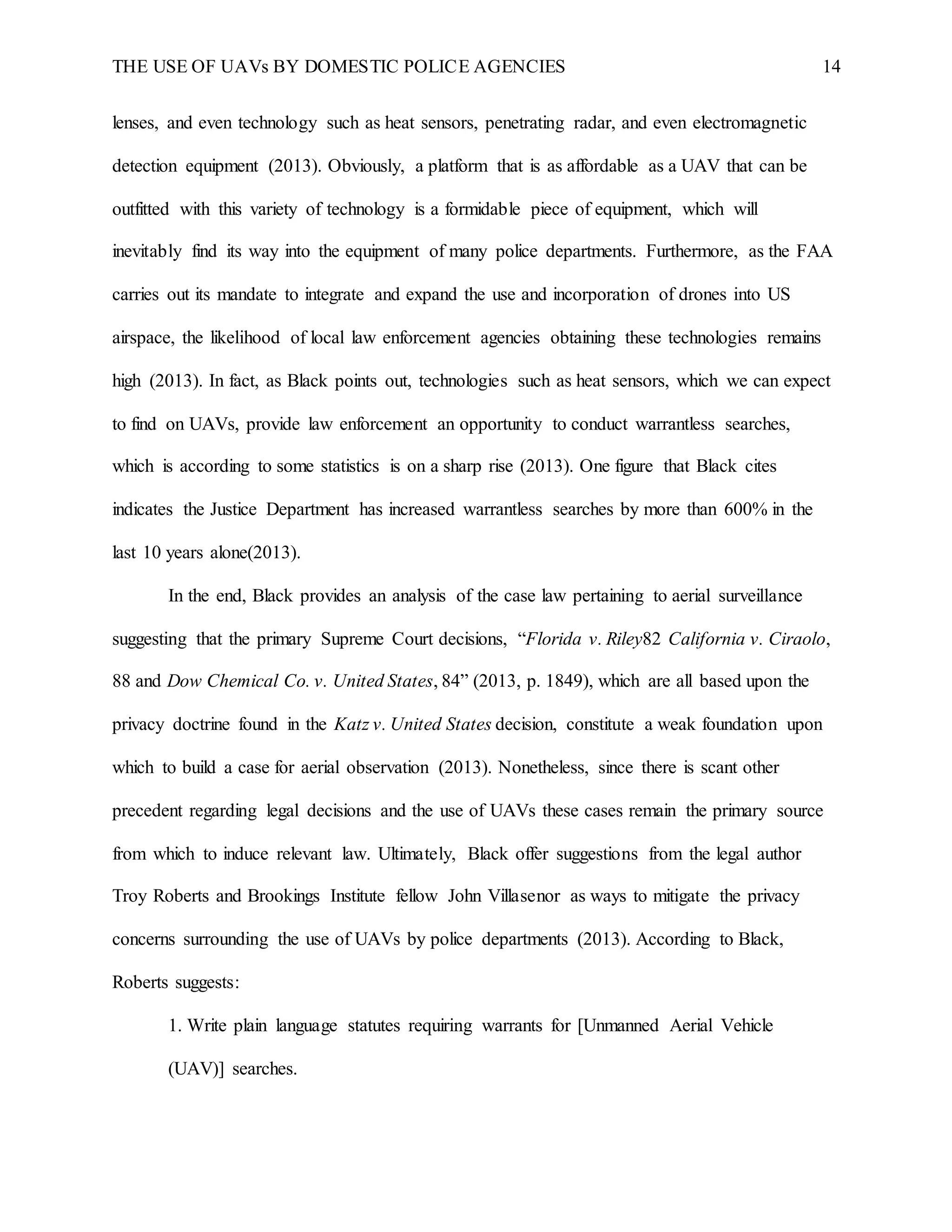 THE USE OF UAVs BY DOMESTIC POLICE AGENCIES 14
lenses, and even technology such as heat sensors, penetrating radar, and even electromagnetic
detection equipment (2013). Obviously, a platform that is as affordable as a UAV that can be
outfitted with this variety of technology is a formidable piece of equipment, which will
inevitably find its way into the equipment of many police departments. Furthermore, as the FAA
carries out its mandate to integrate and expand the use and incorporation of drones into US
airspace, the likelihood of local law enforcement agencies obtaining these technologies remains
high (2013). In fact, as Black points out, technologies such as heat sensors, which we can expect
to find on UAVs, provide law enforcement an opportunity to conduct warrantless searches,
which is according to some statistics is on a sharp rise (2013). One figure that Black cites
indicates the Justice Department has increased warrantless searches by more than 600% in the
last 10 years alone(2013).
In the end, Black provides an analysis of the case law pertaining to aerial surveillance
suggesting that the primary Supreme Court decisions, “Florida v. Riley82 California v. Ciraolo,
88 and Dow Chemical Co. v. United States, 84” (2013, p. 1849), which are all based upon the
privacy doctrine found in the Katz v. United States decision, constitute a weak foundation upon
which to build a case for aerial observation (2013). Nonetheless, since there is scant other
precedent regarding legal decisions and the use of UAVs these cases remain the primary source
from which to induce relevant law. Ultimately, Black offer suggestions from the legal author
Troy Roberts and Brookings Institute fellow John Villasenor as ways to mitigate the privacy
concerns surrounding the use of UAVs by police departments (2013). According to Black,
Roberts suggests:
1. Write plain language statutes requiring warrants for [Unmanned Aerial Vehicle
(UAV)] searches.
 