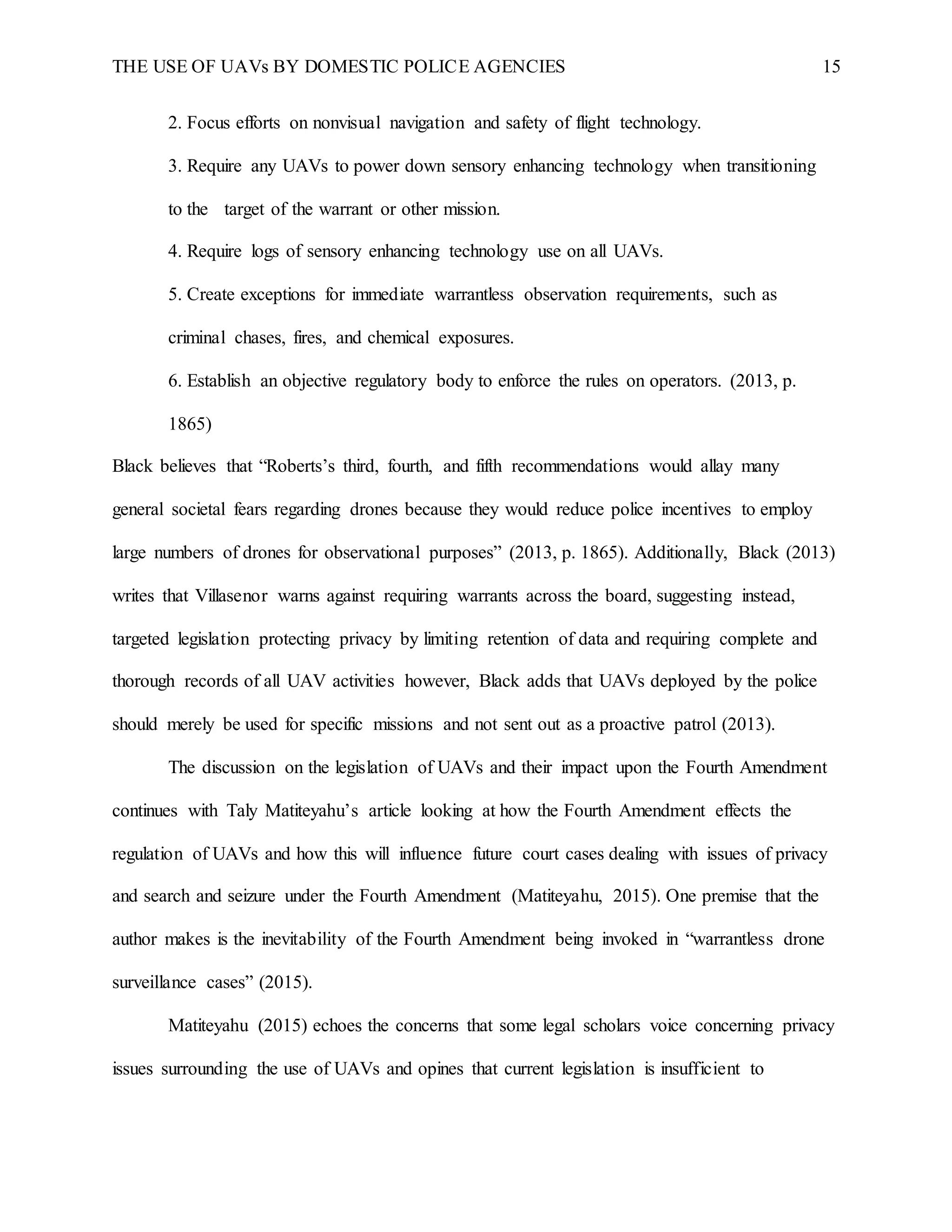 THE USE OF UAVs BY DOMESTIC POLICE AGENCIES 15
2. Focus efforts on nonvisual navigation and safety of flight technology.
3. Require any UAVs to power down sensory enhancing technology when transitioning
to the target of the warrant or other mission.
4. Require logs of sensory enhancing technology use on all UAVs.
5. Create exceptions for immediate warrantless observation requirements, such as
criminal chases, fires, and chemical exposures.
6. Establish an objective regulatory body to enforce the rules on operators. (2013, p.
1865)
Black believes that “Roberts’s third, fourth, and fifth recommendations would allay many
general societal fears regarding drones because they would reduce police incentives to employ
large numbers of drones for observational purposes” (2013, p. 1865). Additionally, Black (2013)
writes that Villasenor warns against requiring warrants across the board, suggesting instead,
targeted legislation protecting privacy by limiting retention of data and requiring complete and
thorough records of all UAV activities however, Black adds that UAVs deployed by the police
should merely be used for specific missions and not sent out as a proactive patrol (2013).
The discussion on the legislation of UAVs and their impact upon the Fourth Amendment
continues with Taly Matiteyahu’s article looking at how the Fourth Amendment effects the
regulation of UAVs and how this will influence future court cases dealing with issues of privacy
and search and seizure under the Fourth Amendment (Matiteyahu, 2015). One premise that the
author makes is the inevitability of the Fourth Amendment being invoked in “warrantless drone
surveillance cases” (2015).
Matiteyahu (2015) echoes the concerns that some legal scholars voice concerning privacy
issues surrounding the use of UAVs and opines that current legislation is insufficient to
 