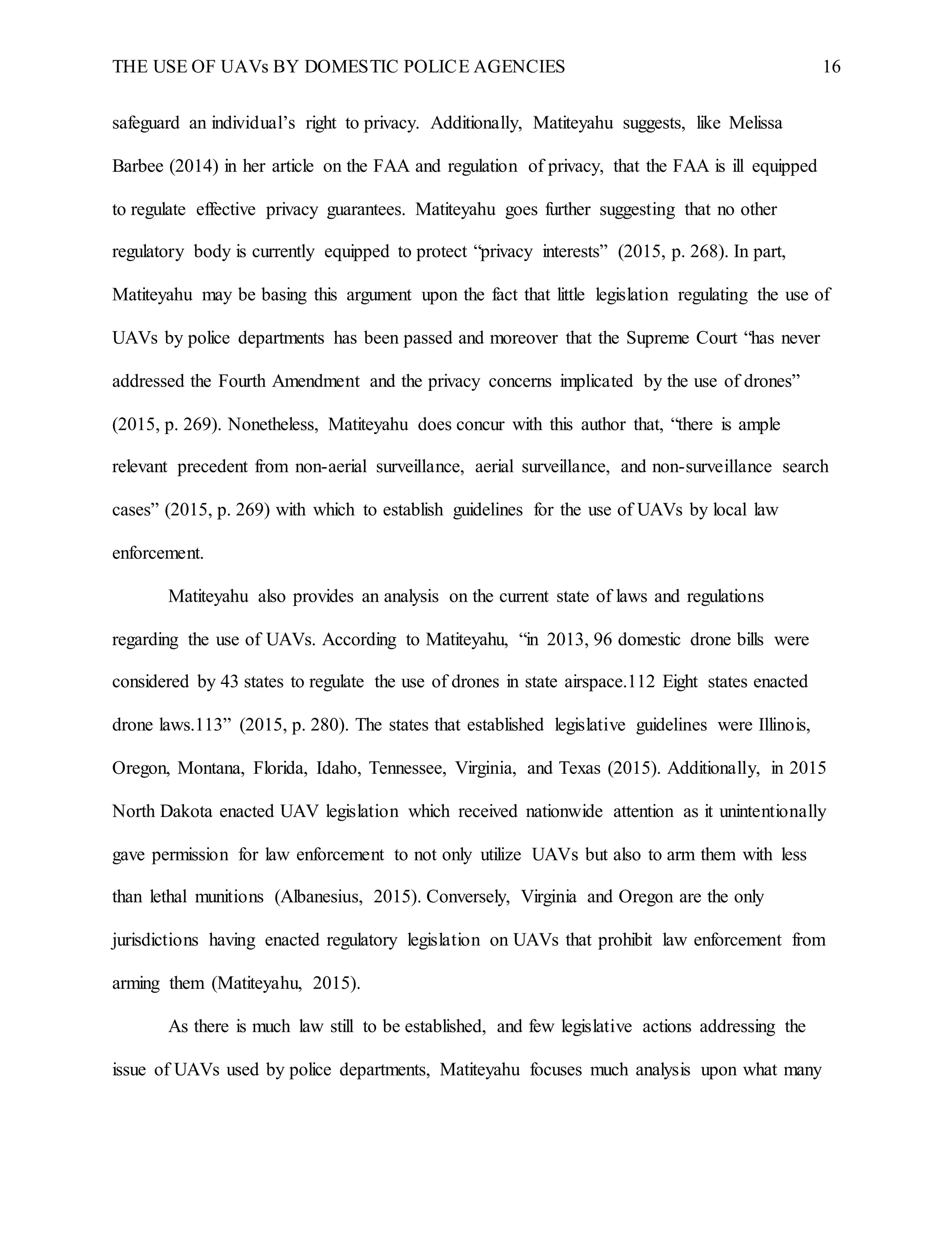 THE USE OF UAVs BY DOMESTIC POLICE AGENCIES 16
safeguard an individual’s right to privacy. Additionally, Matiteyahu suggests, like Melissa
Barbee (2014) in her article on the FAA and regulation of privacy, that the FAA is ill equipped
to regulate effective privacy guarantees. Matiteyahu goes further suggesting that no other
regulatory body is currently equipped to protect “privacy interests” (2015, p. 268). In part,
Matiteyahu may be basing this argument upon the fact that little legislation regulating the use of
UAVs by police departments has been passed and moreover that the Supreme Court “has never
addressed the Fourth Amendment and the privacy concerns implicated by the use of drones”
(2015, p. 269). Nonetheless, Matiteyahu does concur with this author that, “there is ample
relevant precedent from non-aerial surveillance, aerial surveillance, and non-surveillance search
cases” (2015, p. 269) with which to establish guidelines for the use of UAVs by local law
enforcement.
Matiteyahu also provides an analysis on the current state of laws and regulations
regarding the use of UAVs. According to Matiteyahu, “in 2013, 96 domestic drone bills were
considered by 43 states to regulate the use of drones in state airspace.112 Eight states enacted
drone laws.113” (2015, p. 280). The states that established legislative guidelines were Illinois,
Oregon, Montana, Florida, Idaho, Tennessee, Virginia, and Texas (2015). Additionally, in 2015
North Dakota enacted UAV legislation which received nationwide attention as it unintentionally
gave permission for law enforcement to not only utilize UAVs but also to arm them with less
than lethal munitions (Albanesius, 2015). Conversely, Virginia and Oregon are the only
jurisdictions having enacted regulatory legislation on UAVs that prohibit law enforcement from
arming them (Matiteyahu, 2015).
As there is much law still to be established, and few legislative actions addressing the
issue of UAVs used by police departments, Matiteyahu focuses much analysis upon what many
 