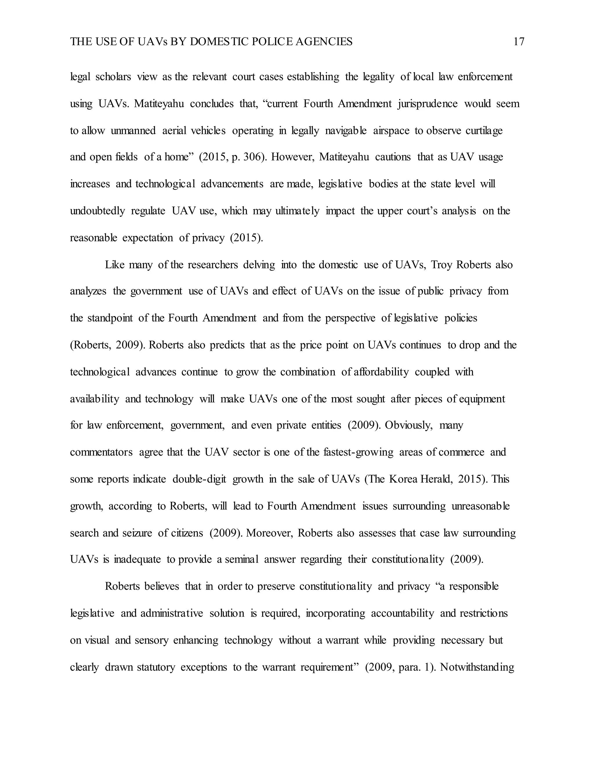 THE USE OF UAVs BY DOMESTIC POLICE AGENCIES 17
legal scholars view as the relevant court cases establishing the legality of local law enforcement
using UAVs. Matiteyahu concludes that, “current Fourth Amendment jurisprudence would seem
to allow unmanned aerial vehicles operating in legally navigable airspace to observe curtilage
and open fields of a home” (2015, p. 306). However, Matiteyahu cautions that as UAV usage
increases and technological advancements are made, legislative bodies at the state level will
undoubtedly regulate UAV use, which may ultimately impact the upper court’s analysis on the
reasonable expectation of privacy (2015).
Like many of the researchers delving into the domestic use of UAVs, Troy Roberts also
analyzes the government use of UAVs and effect of UAVs on the issue of public privacy from
the standpoint of the Fourth Amendment and from the perspective of legislative policies
(Roberts, 2009). Roberts also predicts that as the price point on UAVs continues to drop and the
technological advances continue to grow the combination of affordability coupled with
availability and technology will make UAVs one of the most sought after pieces of equipment
for law enforcement, government, and even private entities (2009). Obviously, many
commentators agree that the UAV sector is one of the fastest-growing areas of commerce and
some reports indicate double-digit growth in the sale of UAVs (The Korea Herald, 2015). This
growth, according to Roberts, will lead to Fourth Amendment issues surrounding unreasonable
search and seizure of citizens (2009). Moreover, Roberts also assesses that case law surrounding
UAVs is inadequate to provide a seminal answer regarding their constitutionality (2009).
Roberts believes that in order to preserve constitutionality and privacy “a responsible
legislative and administrative solution is required, incorporating accountability and restrictions
on visual and sensory enhancing technology without a warrant while providing necessary but
clearly drawn statutory exceptions to the warrant requirement” (2009, para. 1). Notwithstanding
 