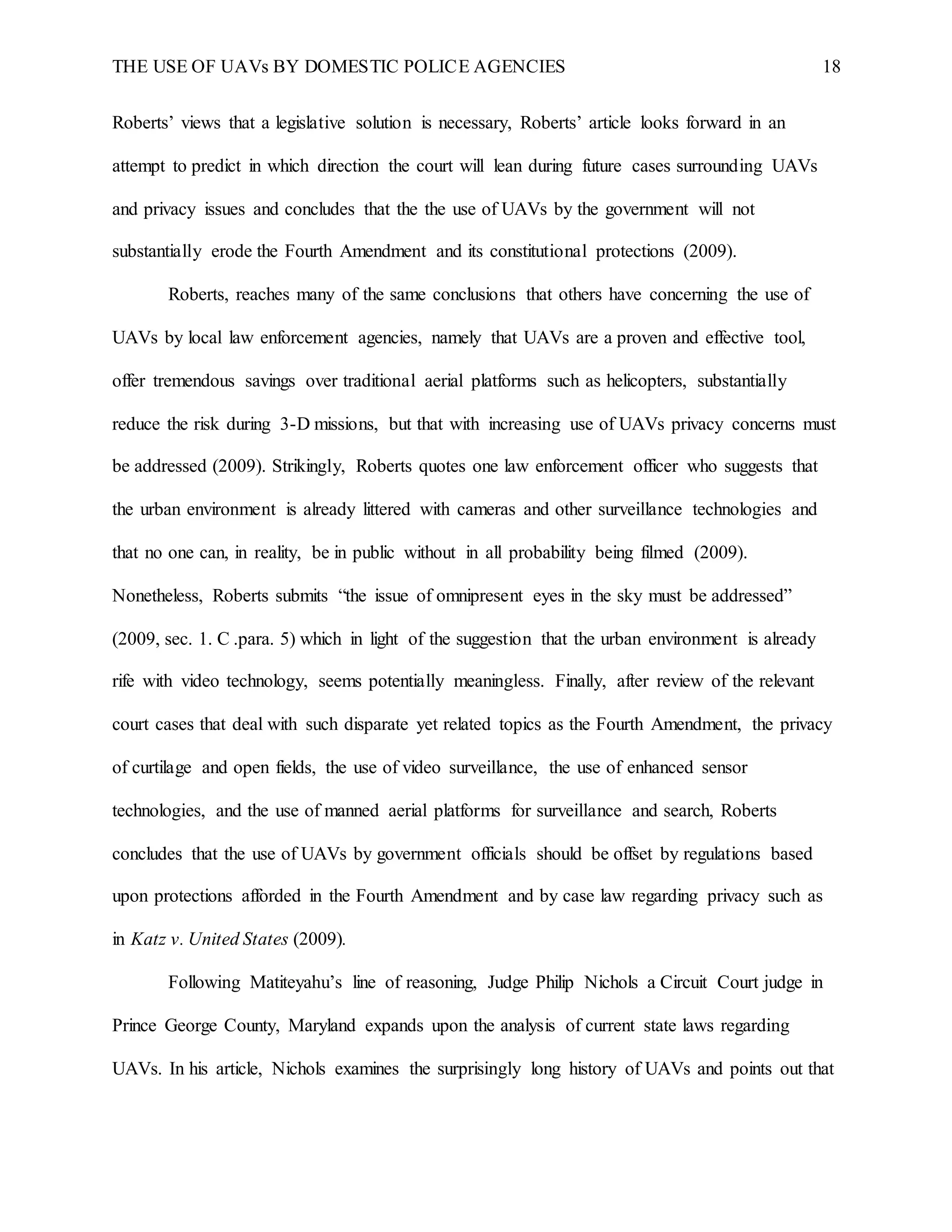 THE USE OF UAVs BY DOMESTIC POLICE AGENCIES 18
Roberts’ views that a legislative solution is necessary, Roberts’ article looks forward in an
attempt to predict in which direction the court will lean during future cases surrounding UAVs
and privacy issues and concludes that the the use of UAVs by the government will not
substantially erode the Fourth Amendment and its constitutional protections (2009).
Roberts, reaches many of the same conclusions that others have concerning the use of
UAVs by local law enforcement agencies, namely that UAVs are a proven and effective tool,
offer tremendous savings over traditional aerial platforms such as helicopters, substantially
reduce the risk during 3-D missions, but that with increasing use of UAVs privacy concerns must
be addressed (2009). Strikingly, Roberts quotes one law enforcement officer who suggests that
the urban environment is already littered with cameras and other surveillance technologies and
that no one can, in reality, be in public without in all probability being filmed (2009).
Nonetheless, Roberts submits “the issue of omnipresent eyes in the sky must be addressed”
(2009, sec. 1. C .para. 5) which in light of the suggestion that the urban environment is already
rife with video technology, seems potentially meaningless. Finally, after review of the relevant
court cases that deal with such disparate yet related topics as the Fourth Amendment, the privacy
of curtilage and open fields, the use of video surveillance, the use of enhanced sensor
technologies, and the use of manned aerial platforms for surveillance and search, Roberts
concludes that the use of UAVs by government officials should be offset by regulations based
upon protections afforded in the Fourth Amendment and by case law regarding privacy such as
in Katz v. United States (2009).
Following Matiteyahu’s line of reasoning, Judge Philip Nichols a Circuit Court judge in
Prince George County, Maryland expands upon the analysis of current state laws regarding
UAVs. In his article, Nichols examines the surprisingly long history of UAVs and points out that
 