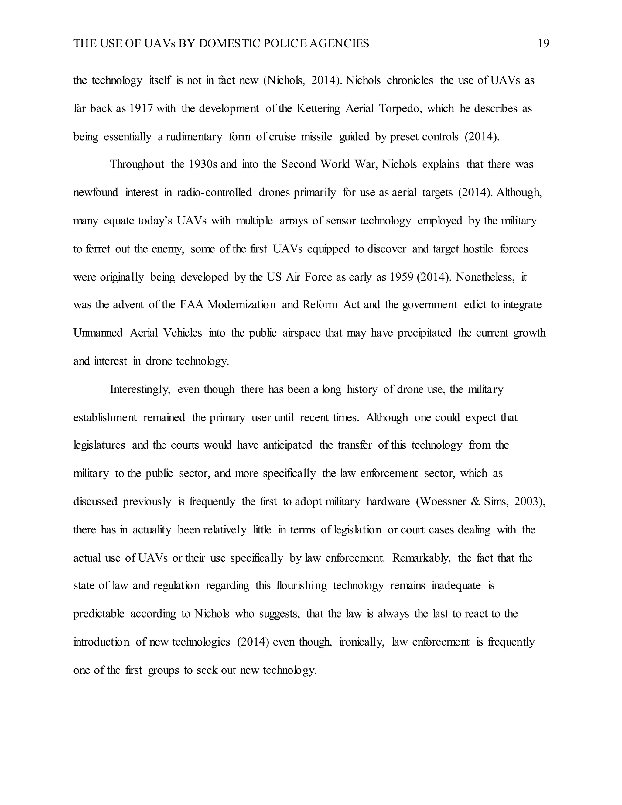 THE USE OF UAVs BY DOMESTIC POLICE AGENCIES 19
the technology itself is not in fact new (Nichols, 2014). Nichols chronicles the use of UAVs as
far back as 1917 with the development of the Kettering Aerial Torpedo, which he describes as
being essentially a rudimentary form of cruise missile guided by preset controls (2014).
Throughout the 1930s and into the Second World War, Nichols explains that there was
newfound interest in radio-controlled drones primarily for use as aerial targets (2014). Although,
many equate today’s UAVs with multiple arrays of sensor technology employed by the military
to ferret out the enemy, some of the first UAVs equipped to discover and target hostile forces
were originally being developed by the US Air Force as early as 1959 (2014). Nonetheless, it
was the advent of the FAA Modernization and Reform Act and the government edict to integrate
Unmanned Aerial Vehicles into the public airspace that may have precipitated the current growth
and interest in drone technology.
Interestingly, even though there has been a long history of drone use, the military
establishment remained the primary user until recent times. Although one could expect that
legislatures and the courts would have anticipated the transfer of this technology from the
military to the public sector, and more specifically the law enforcement sector, which as
discussed previously is frequently the first to adopt military hardware (Woessner & Sims, 2003),
there has in actuality been relatively little in terms of legislation or court cases dealing with the
actual use of UAVs or their use specifically by law enforcement. Remarkably, the fact that the
state of law and regulation regarding this flourishing technology remains inadequate is
predictable according to Nichols who suggests, that the law is always the last to react to the
introduction of new technologies (2014) even though, ironically, law enforcement is frequently
one of the first groups to seek out new technology.
 