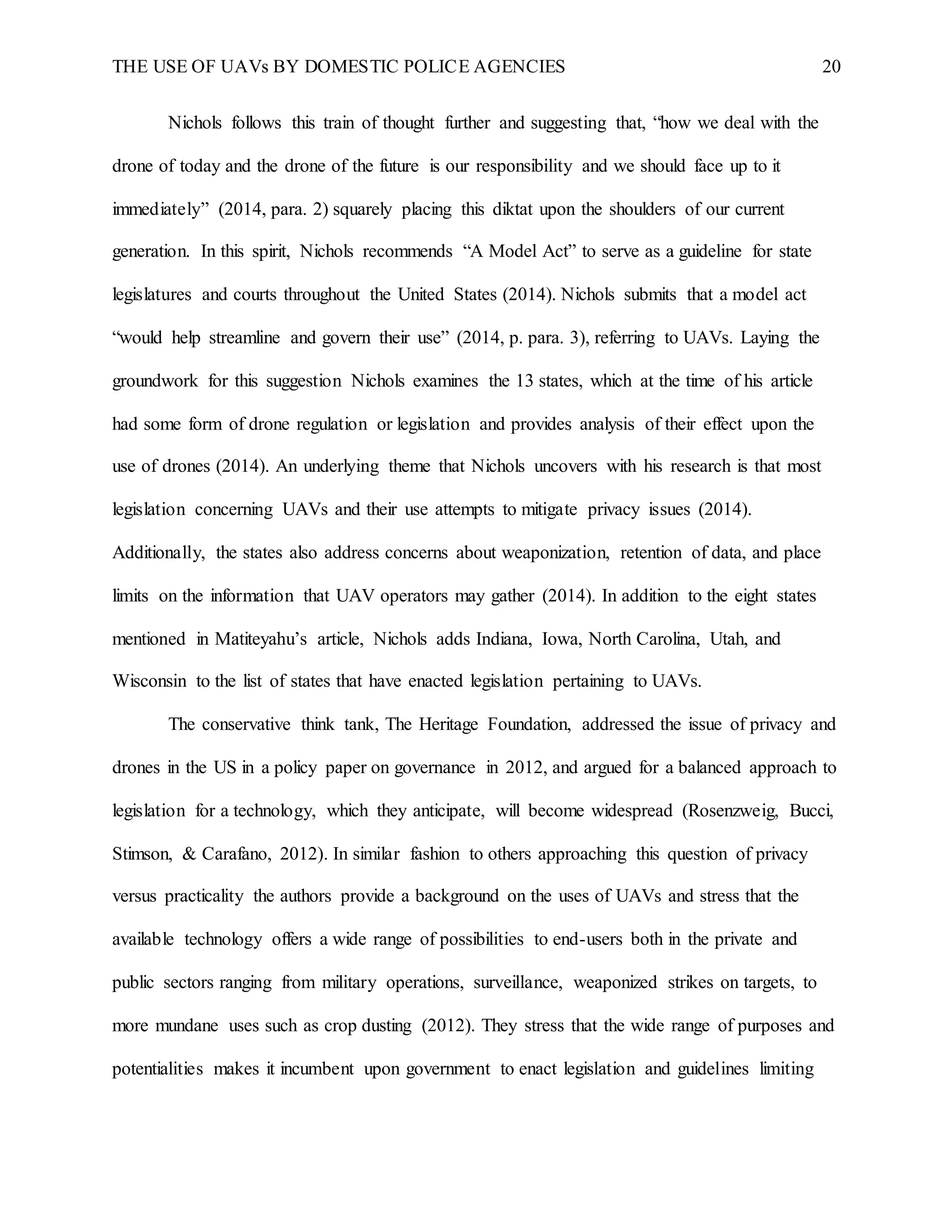THE USE OF UAVs BY DOMESTIC POLICE AGENCIES 20
Nichols follows this train of thought further and suggesting that, “how we deal with the
drone of today and the drone of the future is our responsibility and we should face up to it
immediately” (2014, para. 2) squarely placing this diktat upon the shoulders of our current
generation. In this spirit, Nichols recommends “A Model Act” to serve as a guideline for state
legislatures and courts throughout the United States (2014). Nichols submits that a model act
“would help streamline and govern their use” (2014, p. para. 3), referring to UAVs. Laying the
groundwork for this suggestion Nichols examines the 13 states, which at the time of his article
had some form of drone regulation or legislation and provides analysis of their effect upon the
use of drones (2014). An underlying theme that Nichols uncovers with his research is that most
legislation concerning UAVs and their use attempts to mitigate privacy issues (2014).
Additionally, the states also address concerns about weaponization, retention of data, and place
limits on the information that UAV operators may gather (2014). In addition to the eight states
mentioned in Matiteyahu’s article, Nichols adds Indiana, Iowa, North Carolina, Utah, and
Wisconsin to the list of states that have enacted legislation pertaining to UAVs.
The conservative think tank, The Heritage Foundation, addressed the issue of privacy and
drones in the US in a policy paper on governance in 2012, and argued for a balanced approach to
legislation for a technology, which they anticipate, will become widespread (Rosenzweig, Bucci,
Stimson, & Carafano, 2012). In similar fashion to others approaching this question of privacy
versus practicality the authors provide a background on the uses of UAVs and stress that the
available technology offers a wide range of possibilities to end-users both in the private and
public sectors ranging from military operations, surveillance, weaponized strikes on targets, to
more mundane uses such as crop dusting (2012). They stress that the wide range of purposes and
potentialities makes it incumbent upon government to enact legislation and guidelines limiting
 