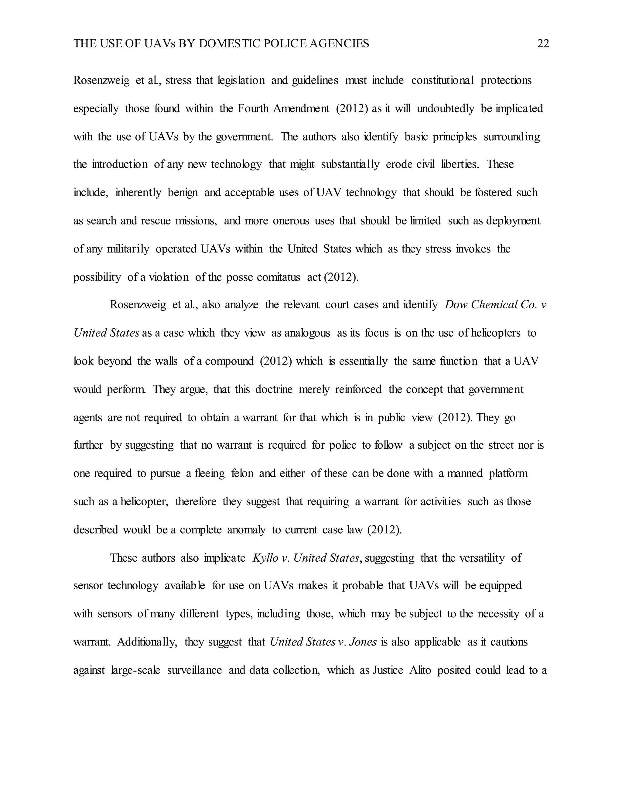 THE USE OF UAVs BY DOMESTIC POLICE AGENCIES 22
Rosenzweig et al., stress that legislation and guidelines must include constitutional protections
especially those found within the Fourth Amendment (2012) as it will undoubtedly be implicated
with the use of UAVs by the government. The authors also identify basic principles surrounding
the introduction of any new technology that might substantially erode civil liberties. These
include, inherently benign and acceptable uses of UAV technology that should be fostered such
as search and rescue missions, and more onerous uses that should be limited such as deployment
of any militarily operated UAVs within the United States which as they stress invokes the
possibility of a violation of the posse comitatus act (2012).
Rosenzweig et al., also analyze the relevant court cases and identify Dow Chemical Co. v
United States as a case which they view as analogous as its focus is on the use of helicopters to
look beyond the walls of a compound (2012) which is essentially the same function that a UAV
would perform. They argue, that this doctrine merely reinforced the concept that government
agents are not required to obtain a warrant for that which is in public view (2012). They go
further by suggesting that no warrant is required for police to follow a subject on the street nor is
one required to pursue a fleeing felon and either of these can be done with a manned platform
such as a helicopter, therefore they suggest that requiring a warrant for activities such as those
described would be a complete anomaly to current case law (2012).
These authors also implicate Kyllo v. United States, suggesting that the versatility of
sensor technology available for use on UAVs makes it probable that UAVs will be equipped
with sensors of many different types, including those, which may be subject to the necessity of a
warrant. Additionally, they suggest that United States v. Jones is also applicable as it cautions
against large-scale surveillance and data collection, which as Justice Alito posited could lead to a
 