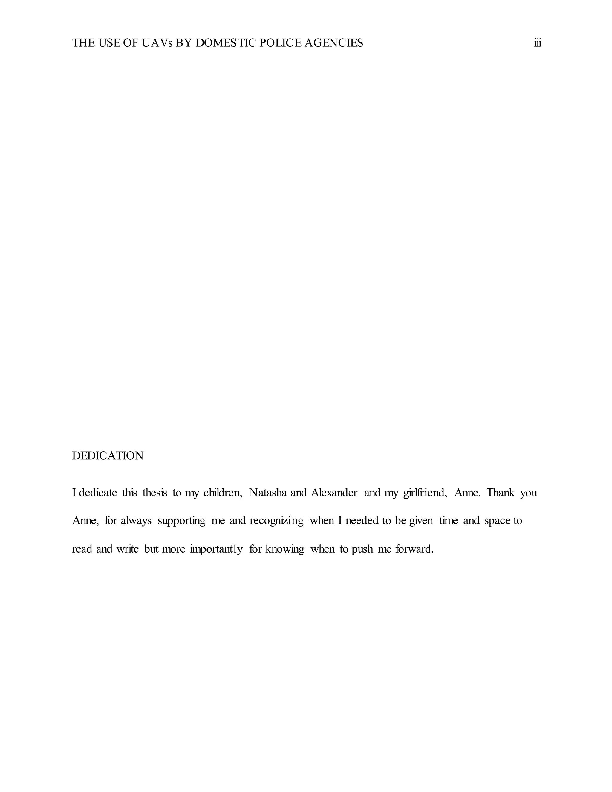 THE USE OF UAVs BY DOMESTIC POLICE AGENCIES iii
DEDICATION
I dedicate this thesis to my children, Natasha and Alexander and my girlfriend, Anne. Thank you
Anne, for always supporting me and recognizing when I needed to be given time and space to
read and write but more importantly for knowing when to push me forward.
 