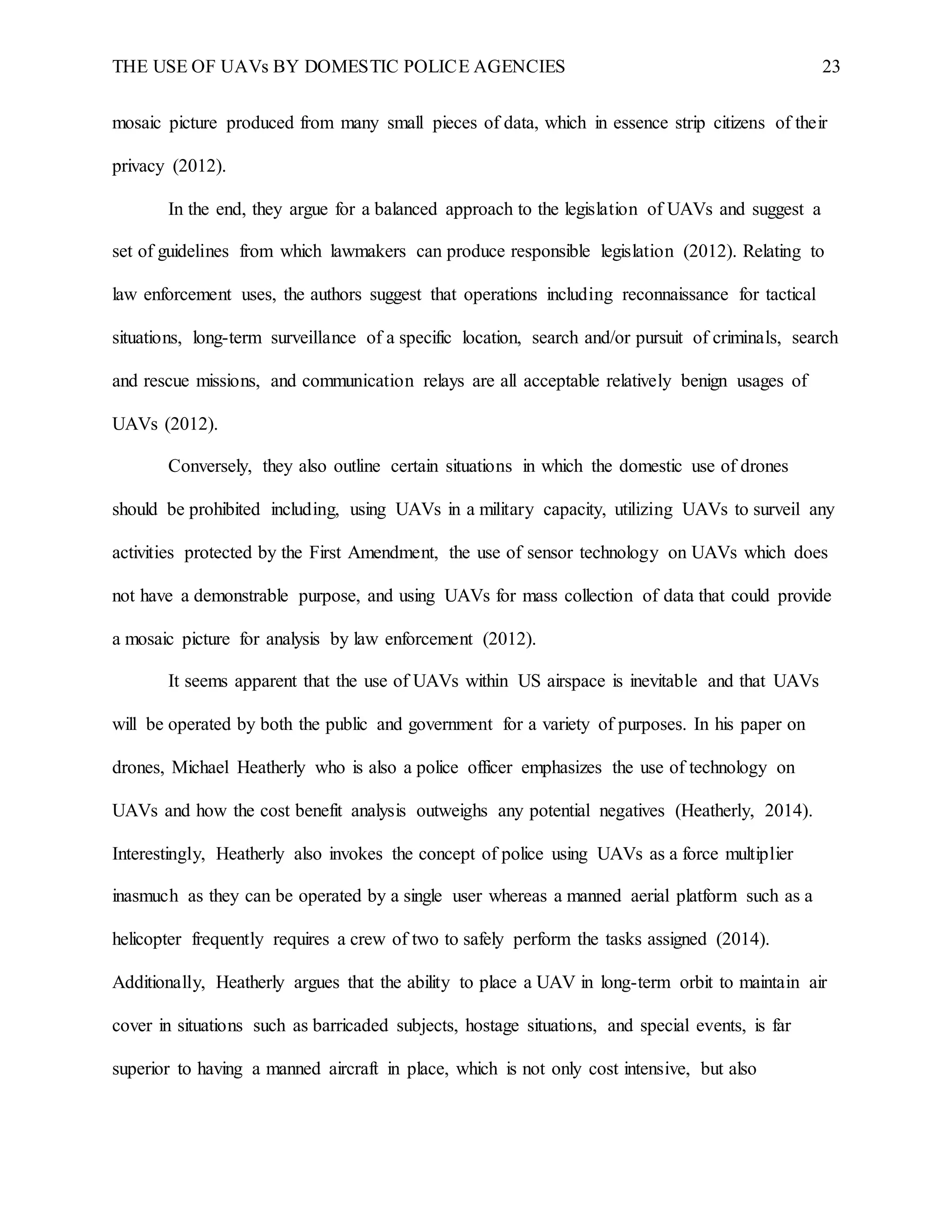 THE USE OF UAVs BY DOMESTIC POLICE AGENCIES 23
mosaic picture produced from many small pieces of data, which in essence strip citizens of their
privacy (2012).
In the end, they argue for a balanced approach to the legislation of UAVs and suggest a
set of guidelines from which lawmakers can produce responsible legislation (2012). Relating to
law enforcement uses, the authors suggest that operations including reconnaissance for tactical
situations, long-term surveillance of a specific location, search and/or pursuit of criminals, search
and rescue missions, and communication relays are all acceptable relatively benign usages of
UAVs (2012).
Conversely, they also outline certain situations in which the domestic use of drones
should be prohibited including, using UAVs in a military capacity, utilizing UAVs to surveil any
activities protected by the First Amendment, the use of sensor technology on UAVs which does
not have a demonstrable purpose, and using UAVs for mass collection of data that could provide
a mosaic picture for analysis by law enforcement (2012).
It seems apparent that the use of UAVs within US airspace is inevitable and that UAVs
will be operated by both the public and government for a variety of purposes. In his paper on
drones, Michael Heatherly who is also a police officer emphasizes the use of technology on
UAVs and how the cost benefit analysis outweighs any potential negatives (Heatherly, 2014).
Interestingly, Heatherly also invokes the concept of police using UAVs as a force multiplier
inasmuch as they can be operated by a single user whereas a manned aerial platform such as a
helicopter frequently requires a crew of two to safely perform the tasks assigned (2014).
Additionally, Heatherly argues that the ability to place a UAV in long-term orbit to maintain air
cover in situations such as barricaded subjects, hostage situations, and special events, is far
superior to having a manned aircraft in place, which is not only cost intensive, but also
 