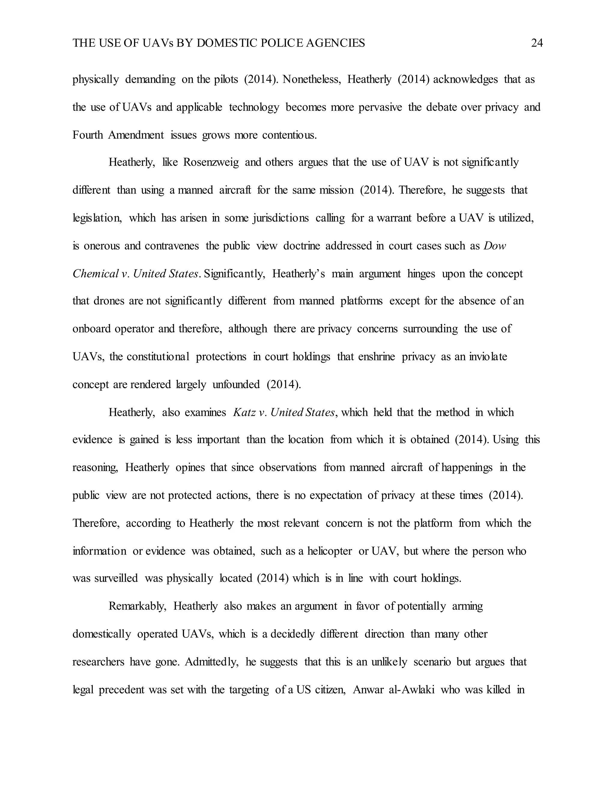 THE USE OF UAVs BY DOMESTIC POLICE AGENCIES 24
physically demanding on the pilots (2014). Nonetheless, Heatherly (2014) acknowledges that as
the use of UAVs and applicable technology becomes more pervasive the debate over privacy and
Fourth Amendment issues grows more contentious.
Heatherly, like Rosenzweig and others argues that the use of UAV is not significantly
different than using a manned aircraft for the same mission (2014). Therefore, he suggests that
legislation, which has arisen in some jurisdictions calling for a warrant before a UAV is utilized,
is onerous and contravenes the public view doctrine addressed in court cases such as Dow
Chemical v. United States. Significantly, Heatherly’s main argument hinges upon the concept
that drones are not significantly different from manned platforms except for the absence of an
onboard operator and therefore, although there are privacy concerns surrounding the use of
UAVs, the constitutional protections in court holdings that enshrine privacy as an inviolate
concept are rendered largely unfounded (2014).
Heatherly, also examines Katz v. United States, which held that the method in which
evidence is gained is less important than the location from which it is obtained (2014). Using this
reasoning, Heatherly opines that since observations from manned aircraft of happenings in the
public view are not protected actions, there is no expectation of privacy at these times (2014).
Therefore, according to Heatherly the most relevant concern is not the platform from which the
information or evidence was obtained, such as a helicopter or UAV, but where the person who
was surveilled was physically located (2014) which is in line with court holdings.
Remarkably, Heatherly also makes an argument in favor of potentially arming
domestically operated UAVs, which is a decidedly different direction than many other
researchers have gone. Admittedly, he suggests that this is an unlikely scenario but argues that
legal precedent was set with the targeting of a US citizen, Anwar al-Awlaki who was killed in
 