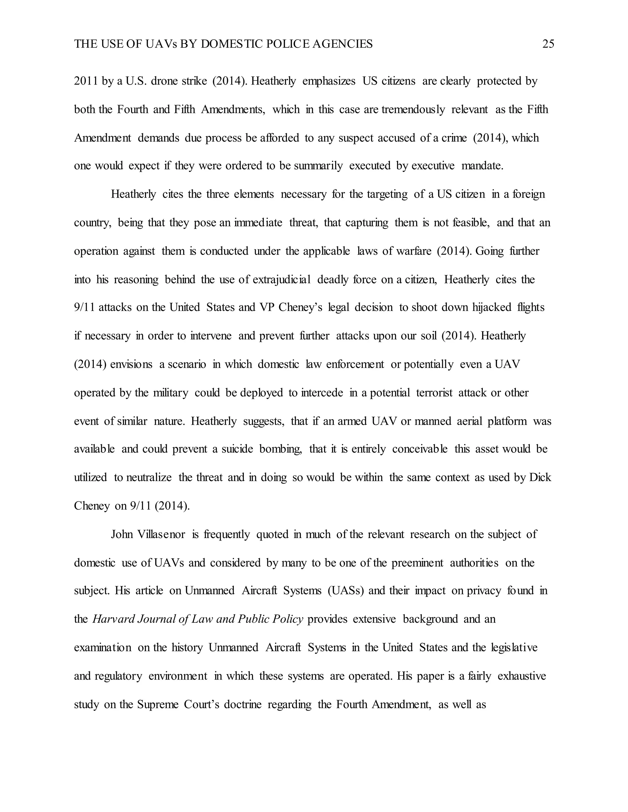 THE USE OF UAVs BY DOMESTIC POLICE AGENCIES 25
2011 by a U.S. drone strike (2014). Heatherly emphasizes US citizens are clearly protected by
both the Fourth and Fifth Amendments, which in this case are tremendously relevant as the Fifth
Amendment demands due process be afforded to any suspect accused of a crime (2014), which
one would expect if they were ordered to be summarily executed by executive mandate.
Heatherly cites the three elements necessary for the targeting of a US citizen in a foreign
country, being that they pose an immediate threat, that capturing them is not feasible, and that an
operation against them is conducted under the applicable laws of warfare (2014). Going further
into his reasoning behind the use of extrajudicial deadly force on a citizen, Heatherly cites the
9/11 attacks on the United States and VP Cheney’s legal decision to shoot down hijacked flights
if necessary in order to intervene and prevent further attacks upon our soil (2014). Heatherly
(2014) envisions a scenario in which domestic law enforcement or potentially even a UAV
operated by the military could be deployed to intercede in a potential terrorist attack or other
event of similar nature. Heatherly suggests, that if an armed UAV or manned aerial platform was
available and could prevent a suicide bombing, that it is entirely conceivable this asset would be
utilized to neutralize the threat and in doing so would be within the same context as used by Dick
Cheney on 9/11 (2014).
John Villasenor is frequently quoted in much of the relevant research on the subject of
domestic use of UAVs and considered by many to be one of the preeminent authorities on the
subject. His article on Unmanned Aircraft Systems (UASs) and their impact on privacy found in
the Harvard Journal of Law and Public Policy provides extensive background and an
examination on the history Unmanned Aircraft Systems in the United States and the legislative
and regulatory environment in which these systems are operated. His paper is a fairly exhaustive
study on the Supreme Court’s doctrine regarding the Fourth Amendment, as well as
 