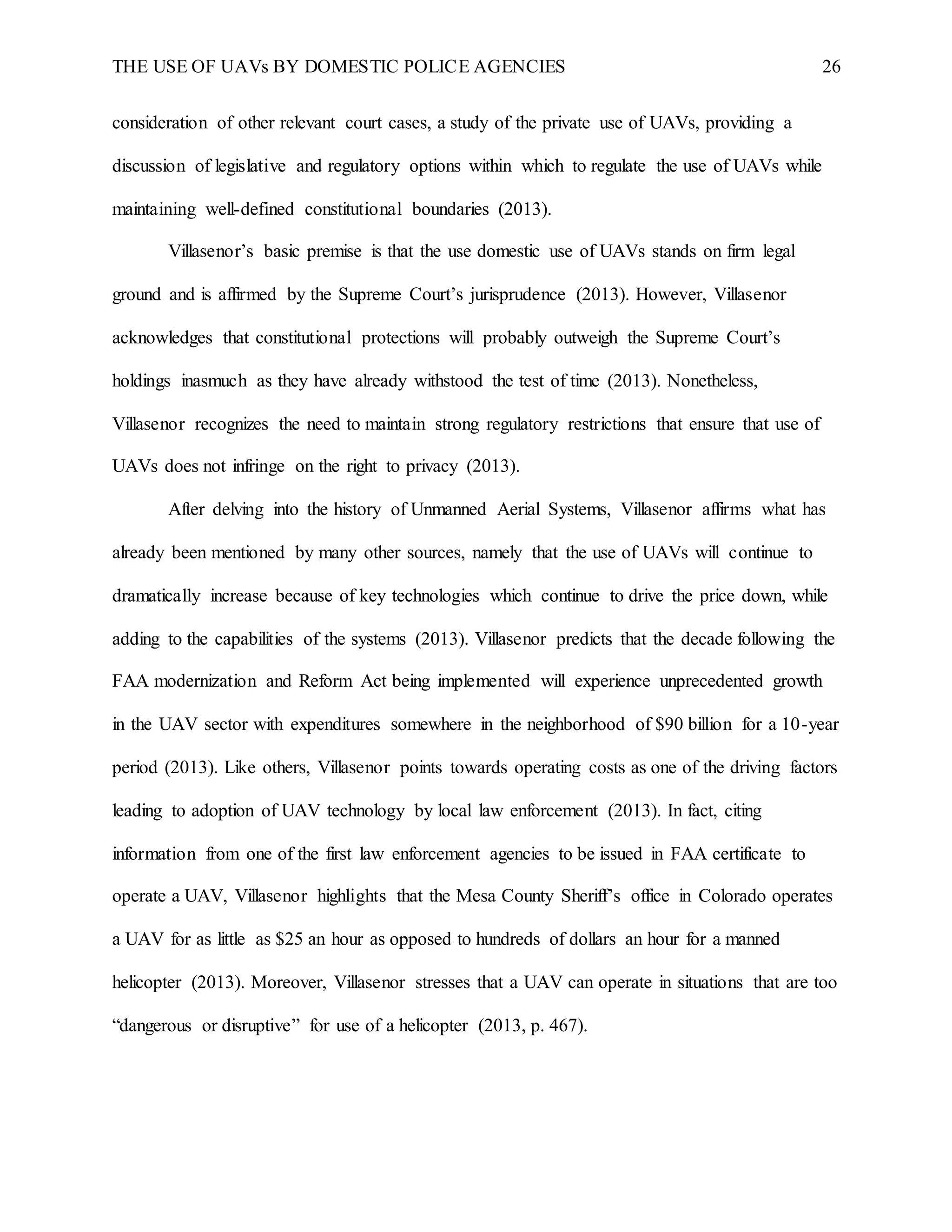 THE USE OF UAVs BY DOMESTIC POLICE AGENCIES 26
consideration of other relevant court cases, a study of the private use of UAVs, providing a
discussion of legislative and regulatory options within which to regulate the use of UAVs while
maintaining well-defined constitutional boundaries (2013).
Villasenor’s basic premise is that the use domestic use of UAVs stands on firm legal
ground and is affirmed by the Supreme Court’s jurisprudence (2013). However, Villasenor
acknowledges that constitutional protections will probably outweigh the Supreme Court’s
holdings inasmuch as they have already withstood the test of time (2013). Nonetheless,
Villasenor recognizes the need to maintain strong regulatory restrictions that ensure that use of
UAVs does not infringe on the right to privacy (2013).
After delving into the history of Unmanned Aerial Systems, Villasenor affirms what has
already been mentioned by many other sources, namely that the use of UAVs will continue to
dramatically increase because of key technologies which continue to drive the price down, while
adding to the capabilities of the systems (2013). Villasenor predicts that the decade following the
FAA modernization and Reform Act being implemented will experience unprecedented growth
in the UAV sector with expenditures somewhere in the neighborhood of $90 billion for a 10-year
period (2013). Like others, Villasenor points towards operating costs as one of the driving factors
leading to adoption of UAV technology by local law enforcement (2013). In fact, citing
information from one of the first law enforcement agencies to be issued in FAA certificate to
operate a UAV, Villasenor highlights that the Mesa County Sheriff’s office in Colorado operates
a UAV for as little as $25 an hour as opposed to hundreds of dollars an hour for a manned
helicopter (2013). Moreover, Villasenor stresses that a UAV can operate in situations that are too
“dangerous or disruptive” for use of a helicopter (2013, p. 467).
 